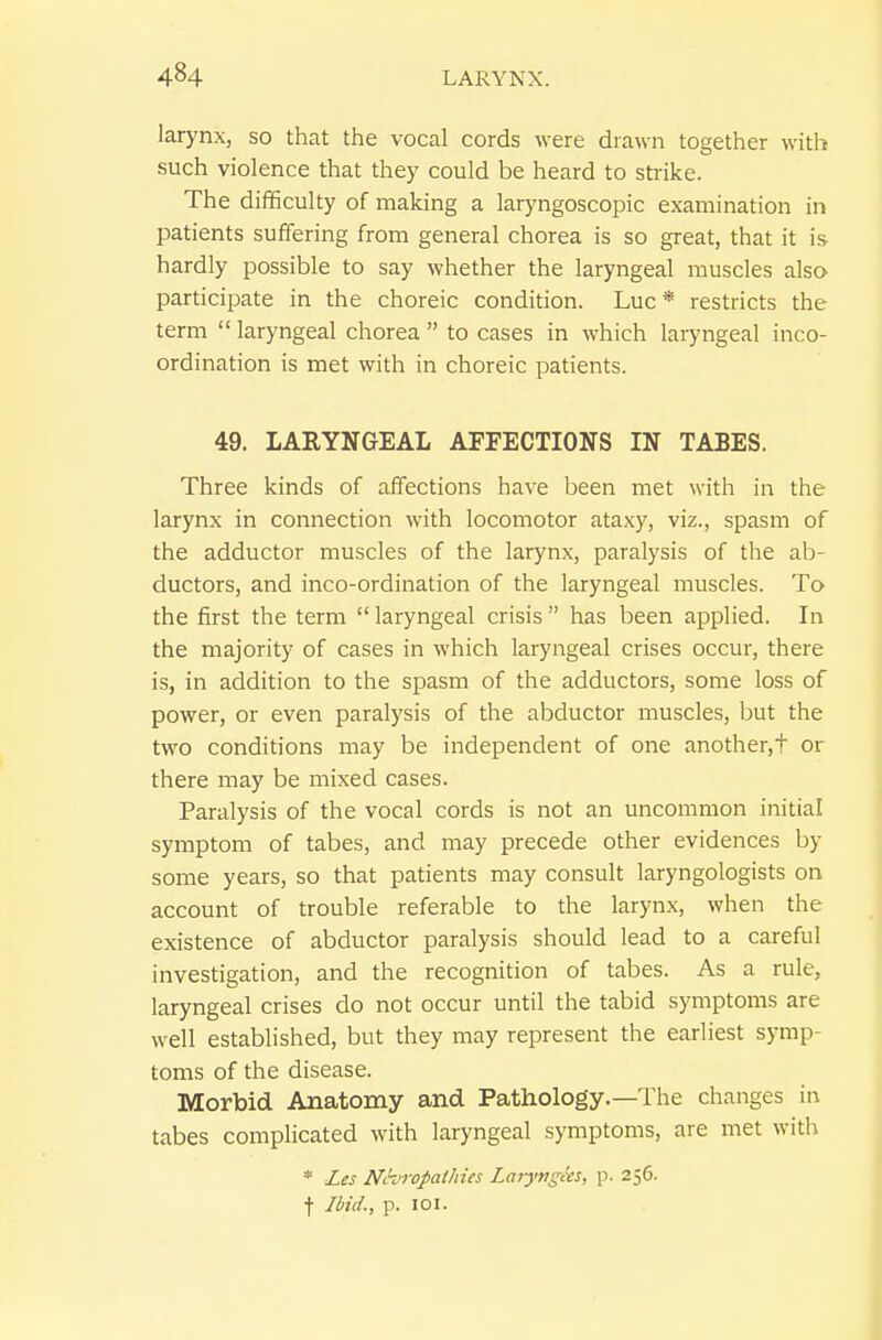 larynx, so that the vocal cords were drawn together with such violence that they could be heard to strike. The difficulty of making a laryngoscopic examination in patients suffering from general chorea is so great, that it is hardly possible to say whether the laryngeal muscles also participate in the choreic condition. Luc* restricts the term  laryngeal chorea  to cases in which laryngeal inco- ordination is met with in choreic patients. 49. LARYNGEAL AFFECTIONS IN TABES. Three kinds of affections have been met with in the larynx in connection with locomotor ataxy, viz., spasm of the adductor muscles of the larynx, paralysis of the ab- ductors, and inco-ordination of the laryngeal muscles. To the first the term  laryngeal crisis  has been applied. In the majority of cases in which laryngeal crises occur, there is, in addition to the spasm of the adductors, some loss of power, or even paralysis of the abductor muscles, but the two conditions may be independent of one another,t or there may be mixed cases. Paralysis of the vocal cords is not an uncommon initial symptom of tabes, and may precede other evidences by some years, so that patients may consult laryngologists on account of trouble referable to the larynx, when the existence of abductor paralysis should lead to a careful investigation, and the recognition of tabes. As a rule, laryngeal crises do not occur until the tabid symptoms are well established, but they may represent the earliest symp- toms of the disease. Morbid Anatomy and Pathology.—The changes in tabes complicated with laryngeal symptoms, are met with * Les Nhropalhies Laryngas, p. 256. t Ibid., p. loi.