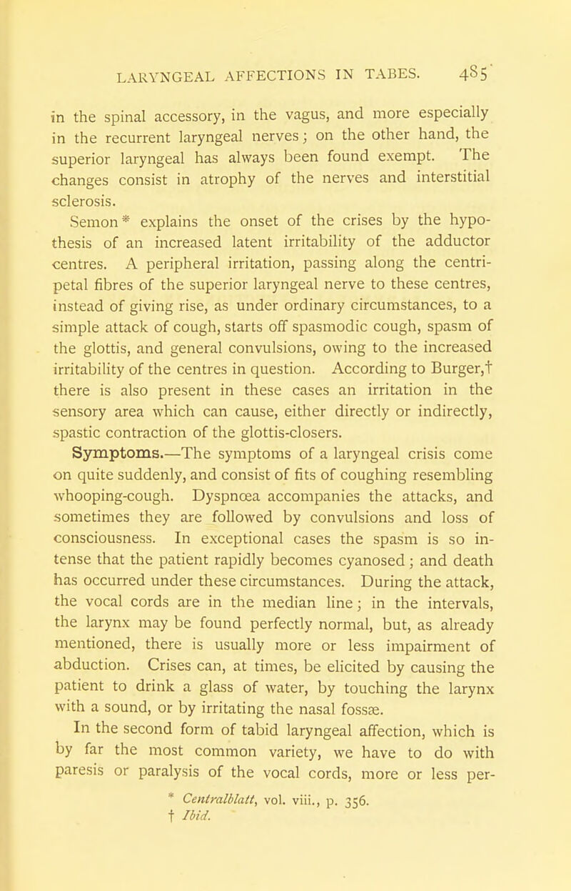 in the spinal accessory, in the vagus, and more especially in the recurrent laryngeal nerves; on the other hand, the superior laryngeal has always been found exempt. The changes consist in atrophy of the nerves and interstitial sclerosis. Semon* explains the onset of the crises by the hypo- thesis of an increased latent irritability of the adductor centres. A peripheral irritation, passing along the centri- petal fibres of the superior laryngeal nerve to these centres, instead of giving rise, as under ordinary circumstances, to a simple attack of cough, starts off spasmodic cough, spasm of the glottis, and general convulsions, owing to the increased irritability of the centres in question. According to Burger,t there is also present in these cases an irritation in the sensory area which can cause, either directly or indirectly, spastic contraction of the glottis-closers. Symptoms.—The symptoms of a laryngeal crisis come on quite suddenly, and consist of fits of coughing resembling whooping-cough. Dyspnoea accompanies the attacks, and sometimes they are followed by convulsions and loss of consciousness. In exceptional cases the spasm is so in- tense that the patient rapidly becomes cyanosed; and death has occurred under these circumstances. During the attack, the vocal cords are in the median line; in the intervals, the larynx may be found perfectly normal, but, as already mentioned, there is usually more or less impairment of abduction. Crises can, at times, be elicited by causing the patient to drink a glass of water, by touching the larynx with a sound, or by irritating the nasal fossae. In the second form of tabid laryngeal affection, which is by far the most common variety, we have to do with paresis or paralysis of the vocal cords, more or less per- * Centmlblatt, vol. viii., p. 356. t Ibid.