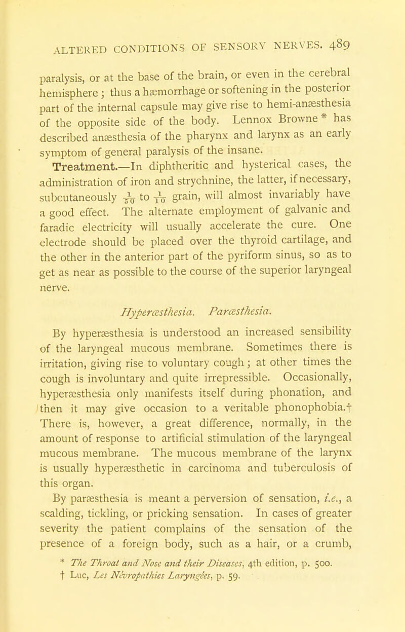 paralysis, or at the base of the brain, or even in the cerebral hemisphere; thus a haemorrhage or softening in the posterior part of the internal capsule may give rise to hemi-antesthesia of the opposite side of the body. Lennox Browne * has described ansesthesia of the pharynx and larynx as an early symptom of general paralysis of the insane. Treatment.—In diphtheritic and hysterical cases, the administration of iron and strychnine, the latter, if necessary, subcutaneously to to grain, will almost invariably have a good effect. The alternate employment of galvanic and faradic electricity will usually accelerate the cure. One electrode should be placed over the thyroid cartilage, and the other in the anterior part of the pyriform sinus, so as to get as near as possible to the course of the superior laryngeal nerve. Hypercesthesia. Parcesthesia. By hypersesthesia is understood an increased sensibiUty of the laryngeal mucous membrane. Sometimes there is irritation, giving rise to voluntary cough; at other times the cough is involuntary and quite irrepressible. Occasionally, hypereesthesia only manifests itself during phonation, and 'then it may give occasion to a veritable phonophobia.t There is, however, a great difference, normally, in the amount of response to artificial stimulation of the laryngeal mucous membrane. The mucous membrane of the larynx is usually hypersesthetic in carcinoma and tuberculosis of this organ. By pareesthesia is meant a perversion of sensation, i.e., a scalding, tickling, or pricking sensation. In cases of greater severity the patient complains of the sensation of the presence of a foreign body, such as a hair, or a crumb, * The Throat and Nose and their Diseases, 4th edition, p. 500. t Luc, Les Nevropathies Laryvgees, p. 59.