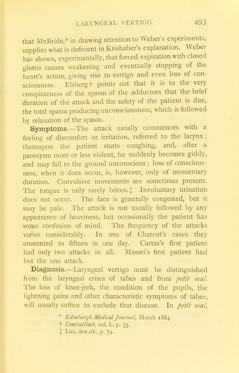 that McBride,* in drawing attention to Weber's experiments, supplies what is deficient in Krishaber's explanation. Weber has shown, experimentally, that forced expiration with closed glottis causes weakening and eventually stopping of the heart's action, giving rise to vertigo and even loss of con- sciousness. Elsbergt points out that it is to the very completeness of the spasm of the adductors that the brief duration of the attack and the safety of the patient is due, the total spasm producing unconsciousness, which is followed by relaxation of the spasm. Symptoms.—The attack usually commences with a feeling of discomfort or irritation, referred to the larynx ; thereupon the patient starts coughing, and, after a paroxysm more or less violent, he suddenly becomes giddy, and may fall to the ground unconscious loss of conscious- ness, when it does occur, is, however, only of momentary duration. Convulsive movements are sometimes present. The tongue is only rarely bitten. J Involuntary urination does not occur. The face is generally congested, but it may be pale. The attack is not usually followed by any appearance of heaviness, but occasionally the patient has some confusion of mind. The frequency of the attacks varies considerably. In one of Charcot's cases they amounted to fifteen in one day. Cartaz's first patient had only two attacks in all. Massei's first patient had but the one attack. Diagnosis.—Laryngeal vertigo must be distinguished from the laryngeal crises of tabes and from petit iiial. The loss of knee-jerk, the condition of the pupils, the lightning pains and other characteristic symptoms of tabes, will usually suffice to exclude that disease. In petit inal, * Edinburgh Medical Journal, March 1884. t Ceniralblalt, vol. i., p. 35. X Luc, loco cit.. p. 74.