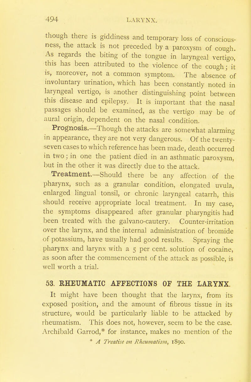 though there is giddiness and temporary loss of conscious- ness, the attack is not preceded by a paroxysm of cough. As regards the biting of the tongue in laryngeal vertigo, this has been attributed to the violence of the cough; it is, moreover, not a common symptom. The absence of involuntary urination, which has been constantly noted in laryngeal vertigo, is another distinguishing point between this disease and epilepsy. It is important that the nasal passages should be examined, as the vertigo may be of aural origin, dependent on the nasal condition. Prognosis.—Though the attacks are somewhat alarming in appearance, they are not very dangerous. Of the twenty- seven cases to which reference has been made, death occurred in two; in one the patient died in an asthmatic paroxysm, but in the other it was directly due to the attack. Treatment.—Should there be any affection of the pharynx, such as a granular condition, elongated uvula, enlarged lingual tonsil, or chronic laryngeal catarrh, this should receive appropriate local treatment. In my case, the symptoms disappeared after granular pharyngitis had been treated with the galvano-cautery. Counter-irritation over the larynx, and the internal administration of bromide of potassium, have usually had good results. Spraying the pharynx and larynx with a 5 per cent, solution of cocaine, as soon after the commencement of the attack as possible, is well worth a trial. 53. RHEUMATIC AFFECTIONS OF THE LARYNX. It might have been thought that the larynx, from its exposed position, and the amount of fibrous tissue in its structure, would be particularly hable to be attacked by rheumatism. This does not, however, seem to be the case. Archibald Garrod,* for instance, makes no mention of the * A Treatise on Rhamiatism, 1890.