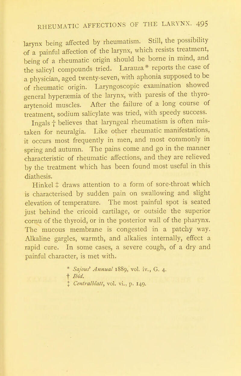 larynx being affected by rheumatism. Still, the possibiHty of a painful affection of the larynx, which resists treatment, being of a rheumatic origin should be borne in mind, and the salicyl compounds tried. Larauza* reports the case of a physician, aged twenty-seven, with aphonia supposed to be of rheumatic origin. Laryngoscopic examination showed general hyperjemia of the larynx, with paresis of the thyro- arytenoid muscles. After the failure of a long course of treatment, sodium salicylate was tried, with speedy success. Ingals t believes that laryngeal rheumatism is often mis- taken for neuralgia. Like other rheumatic manifestations, it occurs most frequently in men, and most commonly in spring and autumn. The pains come and go in the manner characteristic of rheumatic affections, and they are relieved by the treatment which has been found most useful in this diathesis. Hinkel + draws attention to a form of sore-throat which is characterised by sudden pain on swallowing and slight elevation of temperature. The most painful spot is seated just behind the cricoid cartilage, or outside the superior cornu of the thyroid, or in the posterior wall of the pharynx. The mucous membrane is congested in a patchy way. Alkaline gargles, warmth, and alkalies internally, effect a rapid cure. In some cases, a severe cough, of a dry and painful character, is met with. * Sajoui Annual 1889, vol. iv., G. 4. t Ibid. X Centralblait, vol. vi., p. 149.