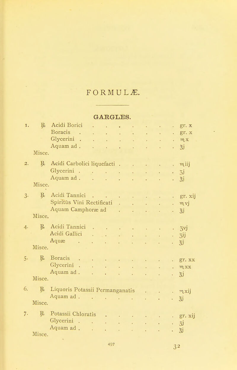 FORMULiE. GARGLES. 1. p. Acidi Borici gr. x Boracis ........ gr. x Glycerini ........ vi\_x. Aquam ad . . . . . . . • sj Misce. 2. p, Acidi Carbolici liquefacti in.iij Glycerini ........ Aquam ad §j Misce. 3. p Acidi Tannici . . . . . . . gr. xij Spiritus Vini Rectificati ii\.vj Aquam Camphorse ad 3] Misce, 4. p. Acidi Tannici ^vj Acidi Gallici ^ij Aquas ....... Misce. SJ 5- p Boracis gr. xx Glycerini -ni^xx Aquam ad ... . s; Misce. 6. p Liquoris Potassii Permanganatis . . . '>ixij Aquam ad Misce. SJ 7- P Potassii Chloratis Glycerini . Aquam ad . Misce. gr. xij oj sj 497 32