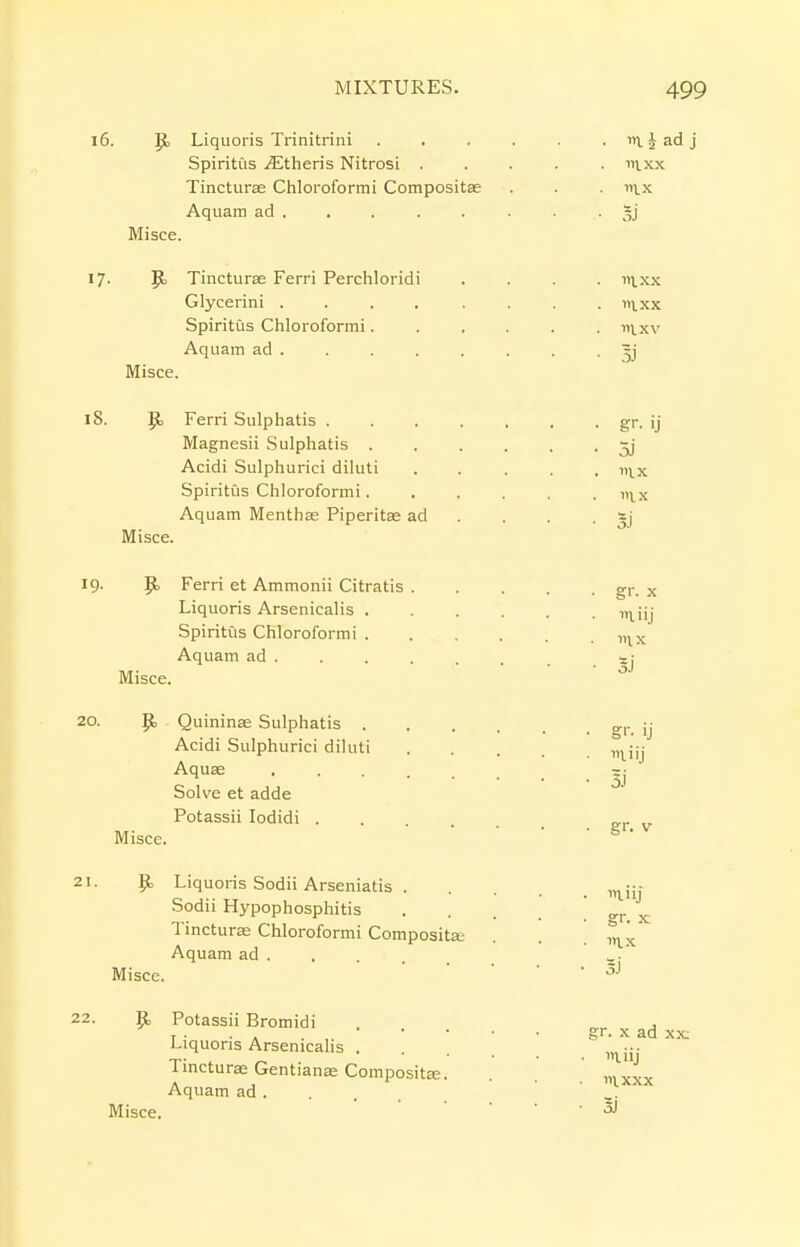 P> Liquoris Trinitrini iil J ad j Spiritus Athens Nitrosi ..... nixx Tincturse Chloroformi Compositse . . . dix Aquam ad . , . . . . . ■ oJ Misce. 17- JEj Tincturse Ferri Perchloridi Glycerini . . . . Spiritus Chloroformi. Aquam ad. Misce. in. XX I XX 8. {b Ferri Sulphatis . Magnesii Sulphatis . Acidi Sulphurici diluti Spiritus Chloroformi. Aquam MenthEe Piperitae ad Misce. • gr. ij • 5j . ix mx 9. p. Ferri et Ammonii Citratis . Liquoris Arsenicalis . Spiritus Chloroformi . Aquam ad . Misce. Jti Quininae Sulphatis . Acidi Sulphurici diluti Aquae Solve et adde Potassii lodidi . Misce. P> Liquoris Sodii Arseniatis . Sodii Hypophosphitis Tincturae Chloroformi Compositffi Aquam ad Misce. 9> Potassu Bromidi . , r • . . gr. X ad xx: Liquoris Arsenicahs •;• Tincturae GentiaiiK Compositse. . . ' ^.^xx Aquam ad ... . ' Misce. ' ■ ■