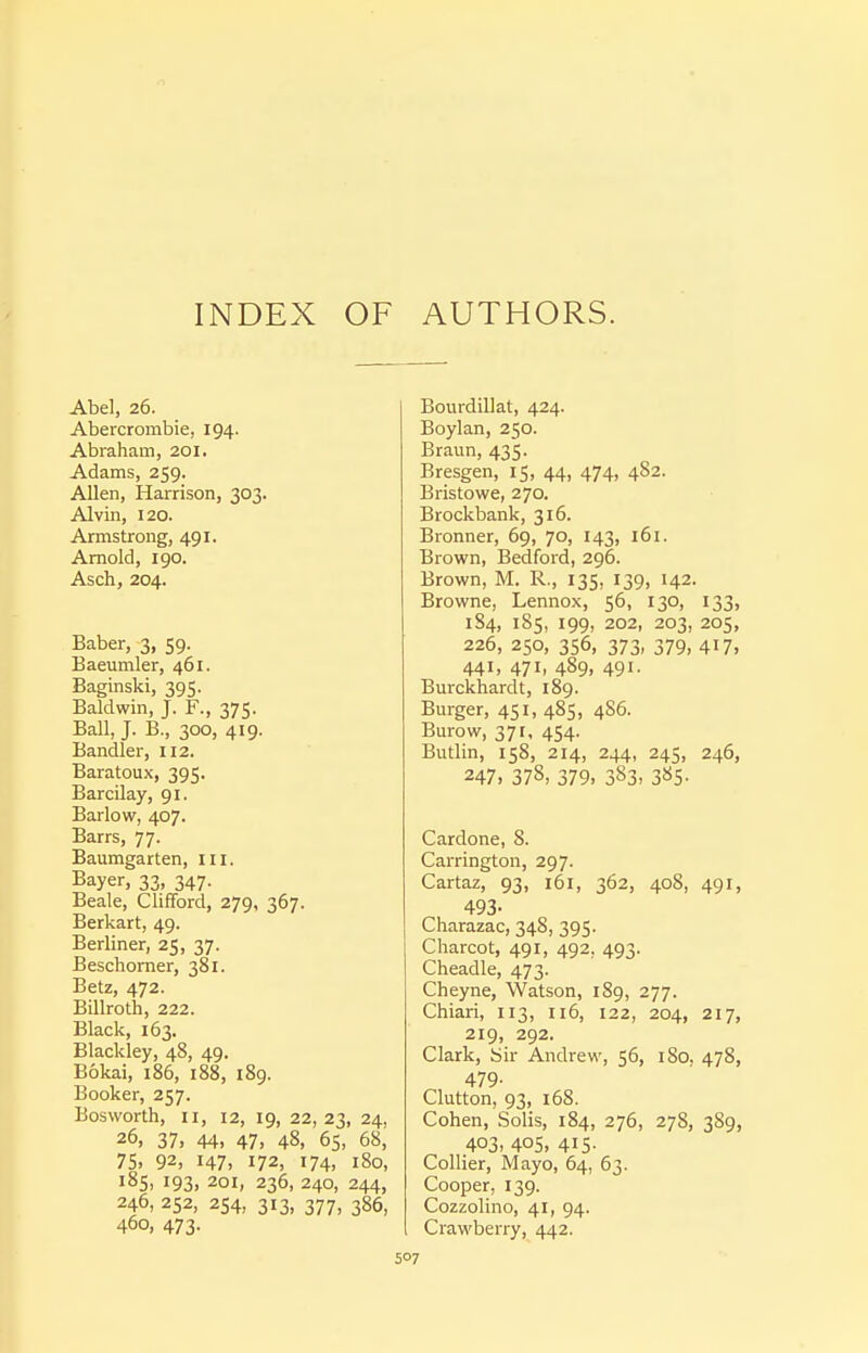 INDEX OF AUTHORS. Abel, 26. Abercrombie, 194. Abraham, 201. Adams, 259. Allen, Harrison, 303. Alvin, 120. Armstrong, 491. Arnold, I go. Asch, 204. Baber, 3, 59. Baeumler, 461. Baginski, 395. Baldwin, J. F., 375. Ball, J. B., 300, 419. Bandler, 112. Baratoux, 395. Barcilay, 91. Barlow, 407. Barrs, 77. Baumgarten, m. Bayer, 33, 347. Beale, Clifford, 279, 367. Berkart, 49. Berliner, 25, 37. Beschorner, 381. Betz, 472. Billroth, 222. Black, 163. Blackley, 48, 49. Bokai, 186, 188, 189. Booker, 257. Bosworth, II, 12, 19, 22,23, 24, 26, 37, 44, 47, 48, 65, 68, 75. 92, I47> 172, 174, 180, 185, 193, 201, 236, 240, 244, 246, 252, 254, 313, 377, 386, 460, 473. Bourdillat, 424. Boylan, 250. Braun, 435. Bresgen, 15, 44, 474> 482. Bristowe, 270. Brockbank, 316. Bronner, 69, 70, 143, 161. Brown, Bedford, 296. Brown, M. R., 135, 139, 142. Browne, Lennox, 56, 130, 133, 1S4, 185, 199, 202, 203, 205, 226, 250, 356, 373, 379, 417, 441, 471, 489, 491. Burckhardt, 189. Burger, 451, 485, 486. Burow, 371, 454. Butlin, 158, 214, 244, 245, 246, 247. 378, 379. 383, 385' Cardone, 8. Carrington, 297. Cartaz, 93, 161, 362, 408, 491, 493- Charazac, 348, 395. Charcot, 491, 492, 493. Cheadle, 473. Cheyne, Watson, 189, 277. Chiari, 113, ii6, 122, 204, 217, 219, 292. Clark, Sir Andrew, 56, 180, 478, 479- Glutton, 93, 168. Cohen, Solis, 184, 276, 278, 389, 403, 405, 415. Collier, Mayo, 64, 63. Cooper, 139. Cozzolino, 41, 94. Crawberry, 442.