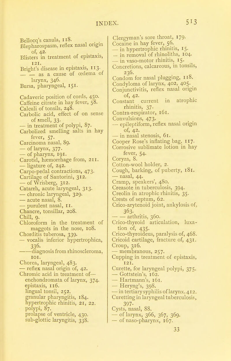 Bellocq's canula, 118. Blepharospasm, reflex nasal origin ofi 42- Blisters in treatment of epistaxis, 121. Bright's disease in epistaxis, 113. as a cause of cedema of larynx, 346. Bursa, phaiyngeal, 151. Cadaveric position of cords, 450. Caffeine citrate in hay fever, 58. Calculi of tonsils, 248. Carbolic acid, effect of on sense of smell, 33. — in treatment of polypi, 87. Carbolized smelling salts in hay fever, 57. Carcinoma nasal, 89. — of larynx, 377. — of pharynx, 191. Carotid, hremorrhage from, 211. — ligature of, 242. Carpo-pedal contractions, 473. Cartilage of Santorini, 312. — of Wrisberg, 312. Catarrh, acute laryngeal, 313. — chronic laryngeal, 329. — acute nasal, 8. •— purulent nasal, 11. Chancre, tonsillar, 208. Chill, 9. Chlorofonn in the treatment of maggots in the nose, 108. Chorditis tuberosa, 339. — vocalis inferior hypertrophica, 336. diagnosis from rhinoscleroma, lOI. Chorea, laryngeal, 483. — reflex nasal origin of, 42. Chromic acid in treatment of— enchondromata oflaiynx, 374. epistaxis, 116. lingual tonsil, 252. granular pharyngitis, 184. hypertrophic rhinitis, 21, 22. polypi, 87. prolapse of ventricle, 430. sub-glottic laryngitis, 338. Clergyman's sore throat, 179. Cocaine in hay fever, 56. — in hypertrophic rhinitis, 15. — in removal of rhinoliths, 104. — in vaso-motor rhinitis, 15. Concretions, calcareous, in tonsils, 236. Condom for nasal plugging, 118. Condyloma of larynx, 402, 405. Conjunctivitis, reflex nasal origin of, 42. Constant current in atrophic rhinitis, 37- Contra-respirator, 161. Convulsions, 473. — epileptiform, reflex nasal origin of, 42. — in nasal stenosis, 61. Cooper Rose's inflating bag, 117. Corrosive sublimate lotion in hay fever, 54. Coryza, 8. Cotton-wool holder, 2. Cough, barking, of puberty, 181. — nasal, 44. Cramp, speakers', 480. Creasote in tuberculosis, 394. Creolin in atrophic rhinitis, 35. Crests of septum, 62. Crico-arytenoid joint, ankylosis of, 363- arthritis, 360. Crico-thyroid articulation, luxa- tion of, 435. Crico-thyroideus, paralysis of, 468. Cricoid cartilage, fracture of, 431. Croup, 316. — membranous, 257. Cupping in treatment of epistaxis, 121. Curette, for laryngeal polypi, 375. — Gottstein's, 162. — Hartmann's, 161. — Heryng's, 398. — in tertiaiy syphilis of larynx, 412. Curetting in laryngeal tuberculosis, 397- Cysts, nasal, 88. — of laiynx, 366, 367, 369. — of naso-pharynx, 167. 33