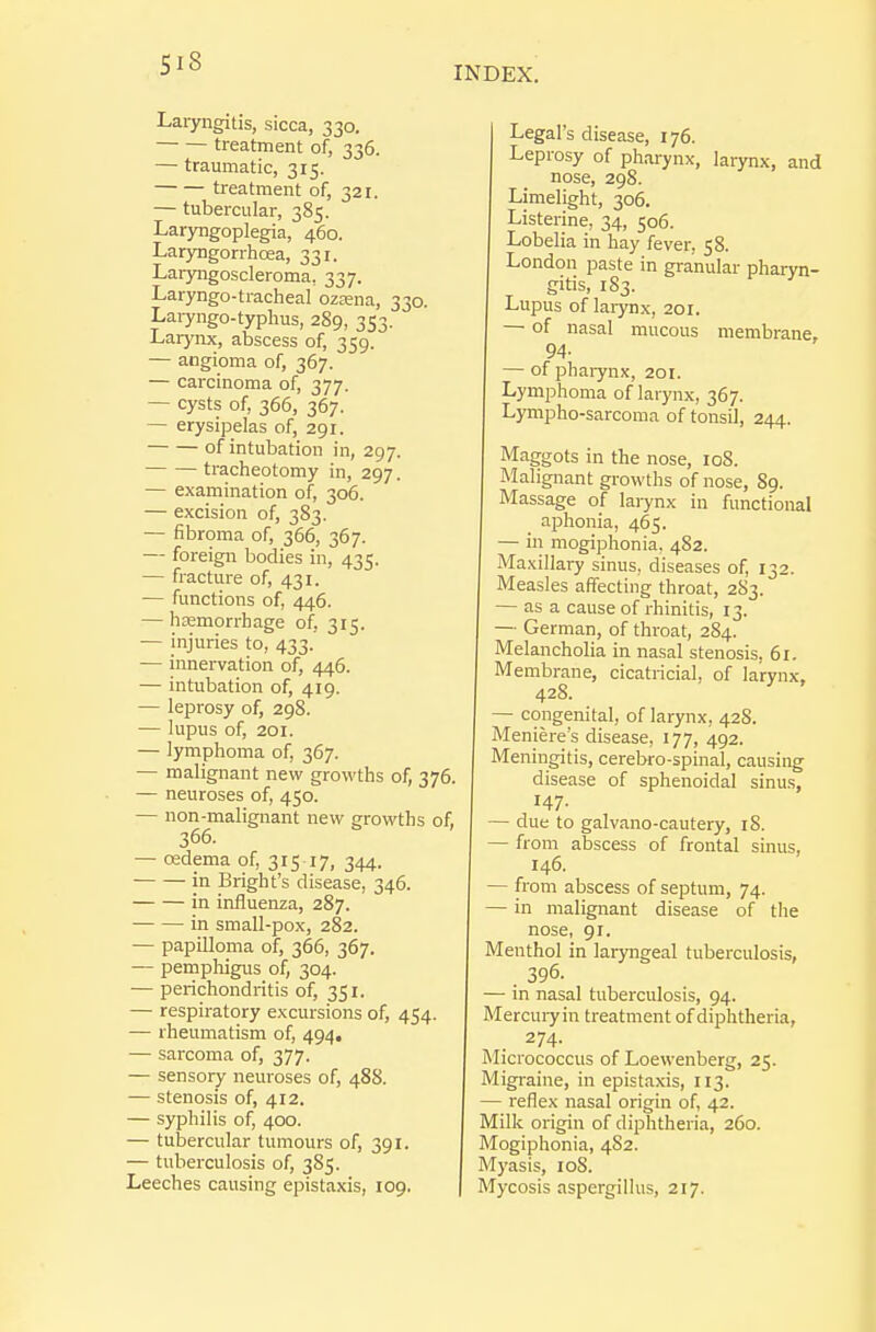 SiS INDEX. Laryngitis, sicca, 330. treatment of, 336. — traumatic, 315. treatment of, 321. — tubercular, 385. Laryngoplegia, 460. Laryngorrhoea, 331. Laryngoscleroma, 337. Laryngo-tracheal ozsena, 330. Laiyngo-typlms, 289, 353. Larynx, abscess of, 359. — angioma of, 367. — carcinoma of, 377. — cysts of, 366, 367. — erysipelas of, 291. of intubation in, 297. tracheotomy in, 297. — examination of, 306. — excision of, 383. — fibroma of, 366, 367. — foreign bodies in, 435. — fracture of, 431. — functions of, 446. — haemorrhage of, 315. — injuries to, 433. — innervation of, 446. — intubation of, 419. — leprosy of, 298. — lupus of, 201. — lymphoma of, 367. — malignant new growths of, 376. — neuroses of, 450. — non-malignant new growths of, 366. — redema of, 315 17, 344. in Bright's disease, 346. in influenza, 287. in small-pox, 282. — papilloma of, 366, 367. — pempliigus of, 304. — perichondritis of, 351. — respiratory excursions of, 454. — rheumatism of, 494, — sarcoma of, 377. — sensory neuroses of, 488. — stenosis of, 412. — syphilis of, 400. — tubercular tumours of, 391. — tuberculosis of, 385. Leeches causing epistaxis, 109. Legal's disease, 176. Leprosy of pharynx, larynx, and nose, 298. Limelight, 306. Listerine, 34, 506. Lobelia in hay fever, 58. London paste in granular pharyn- gitis, 183. Lupus of laiynx, 201. — of nasal mucous membrane, 94- — ofphaiynx, 201. Lymphoma of larynx, 367. Lympho-sarcoma of tonsil, 244. Maggots in the nose, loS. Malignant growths of nose, 89. Massage of larynx in functional aphonia, 465. — in mogiphonia. 482. Maxillary sinus, diseases of, 132. Measles affecting throat, 283. — as a cause of rhinitis, 13. — German, of throat, 284. Melancholia in nasal stenosis, 61. Membrane, cicatricial, of larynx, 428. — congenital, of larynx, 42S. Meniere's disease, 177, 492. Meningitis, cerebro-spinal, causing disease of sphenoidal sinus, 147. — due to galvano-cautery, 18. — from abscess of frontal sinus, 146. — from abscess of septum, 74. — in malignant disease of the nose, 91. Menthol in laryngeal tuberculosis, . 396. — in nasal tuberculosis, 94. Mercuiyin treatment of diphtheria, 274. Micrococcus of Loewenberg, 25. Migraine, in epistaxis, 113. — reflex nasal origin of, 42. Milk origin of diphtheria, 260. Mogiphonia, 482. Myasis, loS. Mycosis aspergillus, 217.