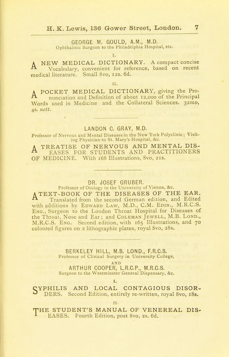 GEORGE M. GOULD, A.M., M.D. Ophthalmic Surgeon to the Philadelphia Hospital, etc. I. ANEW MEDICAL DICTIONARY. A compact concise Vocabulary, convenient for reference, based on recent medical literature. Small 8vo, 12s. 6d. n. APOCKET MEDICAL DICTIONARY, giving the Pro- nunciation and Definition of about 12,000 of the Principal Words used in Medicine and the Collateral Sciences. 32mo, 4s. nett. LANDON C. GRAY, M.D. Professor of Nervous and Mental Diseases in the New York Polyclinic; Visit- ing Physician to St. Mary's Hospital, &c. ATREATISE OF NERVOUS AND MENTAL DIS- EASES FOR STUDENTS AND PRACTITIONERS OF MEDICINE. With 168 Illustrations, Svo, 21s. DR. JOSEF GRUBER. Professor of Otology in the University of Vienna, &c. ATEXT-BOOK OF THE DISEASES OF THE EAR. Translated from the second German edition, and Edited with additions by Edward Law, M.D., CM. Edin., M.R.C.S. Eng., Surgeon to the London Throat Hospital for Diseases of the Throat, Nose and Ear ; and Coleman Jewell, M.B. Lond., M.R.C.S. Eng. Second edition, with 165 Illustrations, and 70 coloured figures on 2 lithographic plates, royal Svo, 28s. BERKELEY HILL, M.B. LOND., F.R.O.S. Professor of Clinical Surgery in University College, ARTHUR OOOPEr'^^LR.C.P., M.R.C.S. Surgeon to the Westminster General Dispensary, &c. I. YPHILIS AND LOCAL CONTAGIOUS DISOR- ' DERS. Second Edition, entirely re-written, royal Svo, i8s. It. ^HE STUDENT'S MANUAL OF VENEREAL DIS- EASES. Fourth Edition, post Svo, 2s. 6d.