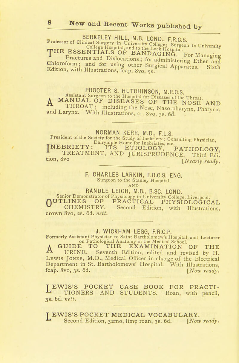 BERKELEY HILL, M.B. LOND F R C <? Professor of Clinical Surgery in University College- We^n ri • rr^TTT^ ^^^^College Hospital, and to the LoclfHospital ^'^''ty 'pHE ESSENTIALS OF BANDAGINS ^'-por Managing rhinrof ''r.' Dislocations; for administering Ether Ind Chloroform ; and for usmg other Surgical ADDaratn« Edition, with Illustrations, fcap. 8vo, 5s ^PParatus. Sixth . PROCTER S. HUTCHINSON, M.R.C S 1 HA A 1^1 i't^ a't^^^,S *° Hospital for Diseases of the Throat A ^TRROA^T^^^- I?ISEASES OF THE NOSE AND T o w-'u ''^^^'g the Nose, Naso-pharynx, Pharynx, and Larynx. With Illustrations, cr. 8vo, 3s. 6d. . NORMAN KERR, M.D., F.LS. President of the Society for the Study of Inebriety ; Consultint; Physician Dalrymple Home for Inebriates, etc. ' NEBRIETY: ITS ETIOLOGY, PATHOLOGY TREATMENT, AND JURISPRUDENCE. Third Edi- [Nearly ready. F. CHARLES LARKIN, F.R.C.S. ENG. Surgeon to the Stanley Hospital, AND HANDLE LEIGH, M.B., B.SC. LOND. Senior Demonstrator of Physiology in University College, Liverpool. nUTLINES OF PRACTICAL PHYSIOLOGICAL ^ CHEMISTRY. Second Edition, with Illustrations, crown 8vo, 2s. 6d. nett. J. WICKHAM LEGG, F.R.C.P. Formerly Assistant Physician to Saint Bartholomew's Hospital, and Lecturer on Pathological Anatomy in the Medical School. A GUIDE TO THE EXAMINATION OF THE URINE. Seventh Edition, edited and revised by H. Lewis Jones, M.D., Medical Officer in charge of the Electrical Department in St. Bartholomews' Hospital. With Illustrations, foap. Svo, 3s. 6d. [Now ready. T EWIS'S POCKET CASE BOOK FOR PRACTI- TIONERS AND STUDENTS. Roan, with pencil, 3s. 6d. 7iett. EWIS'S POCKET MEDICAL VOCABULARY. Second Edition, 32mo, limp roan, 3s. 6d. [Now ready.