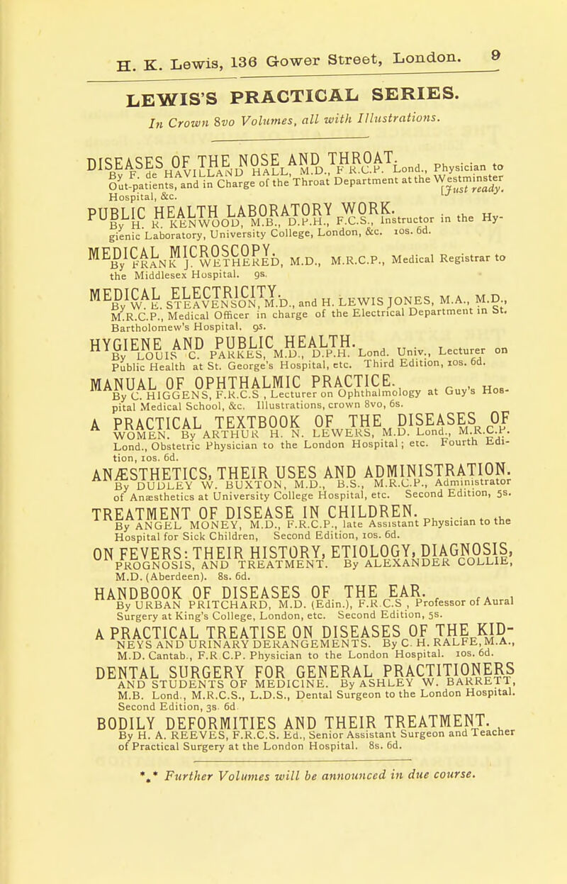 LEWIS'S PRACTICAL SERIES. In Crown 8vo Volumes, all with Illustrations. DISEASES^OFTHENOSJ^AND^™^^ gi;4atfenfs™n Charge of the'xhroat Department atthe W|stmmster Hospital, &c. PUBLIC heal™ JjAMRS! K^i^Fnstrnetor in the Hy- gienic Laboratory, University College, London, &c. los. 6d. MED/CALJICROSCOPY.^ _ ^ ^^^^^ Medica. Registrar to the Middlesex Hospital, gs. ^W^^h sl^fvL^iofflb., and H. LEWIS JONES, M.A., M.D M.R.C.P., Medical Officer in charge of the Electrical Department in bt, Bartholomew's Hospital, gs. HYGJENE^AND /.UBLIC^HEA™.^^^^ Public Health at St. George's Hospital, etc. Third Edition, los. 6d. MANUAL OF OPHTHALMIC PRACTICE. By C. HIGGENS, F.K.C.S , Lecturer on Ophthalmology at Guy s Hos- pital Medical School, &c. Illustrations, crown 8vo, 6s. A PRACTICAL TEXTBOOK OF THE^^ DISEASES OF WOMEN. By ARTHUR H. N. LEWEKS, M.D. Lond M.R.C.P. Lond., Obstetric Physician to the London Hospital; etc. Fourth Edi- tion, los. 6d. ANAESTHETICS, THEIR USES AND ADMINISTRATION. B^ DUDLEY W. BUXTON, M.D., B.S., M.R.C.P., Administrator of Anesthetics at University College Hospital, etc. Second Edition, 5s. TREATMENT OF DISEASE IN CHILDREN. . . By ANGEL MONEY, M.D., F.R.C.P., late Assistant Physician to the Hospital for Sick Children, Second Edition, los. 6d. ON FEVERS: THEIR HISTORY, ETIOLOGY. piAGNOSIS, PROGNOSIS, AND TREATMENT. By ALEXANDER COLLIE, M.D. (Aberdeen). 8s. 6d. HANDBOOK OF DISEASES OF THE EAR. , , By URBAN PRITCHARD, M.D. (Edin.), F.R C.S , Professor of Aural Surgery at King's College, London, etc. Second Edition, 5s. A PRACTICAL TREATISE ON DISEASES OF THE KID- NEYS AND URINARY DERANGEMENTS. By C. H. RALFE, M.A., M.D.Cantab., F.R CP. Physician to the London Hospital. los. 6d. DENTAL SURGERY FOR GENERAL^PRACTITIONERS AND STUDENTS OF MEDICINE. By ASHLEY W. BARRETT, M.B. Lend., M.R.C.S., L.D.S., Dental Surgeon to the London Hospital. Second Edition, 3s. 6d BODILY DEFORMITIES AND THEIR TREATMENT. By H. A. REEVES, F.R.C.S. Ed., Senior Assistant Surgeon and Teacher of Practical Surgery at the London Hospital. 8s. 6d. Further Volumes will be announced in due course.