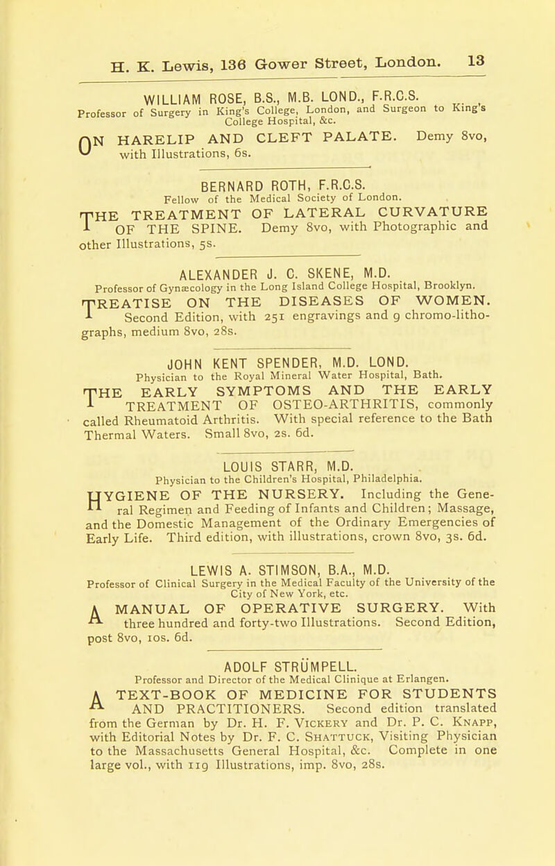 WILLIAM ROSE, B.S., M.B. LOND., F.R.C.S. Professor of Surgery in King's College, London, and Surgeon to Kings College Hospital, &c. ON HARELIP AND CLEFT PALATE. Demy 8vo, with Illustrations, 6s. BERNARD ROTH, F.R.C.S. Fellow of the Medical Society of London. THE TREATMENT OF LATERAL CURVATURE A OF THE SPINE. Demy 8vo, with Photographic and other Illustrations, 5s. ALEXANDER J. C. SKENE, M.D. Professor of Gynaicology in the Long Island College Hospital, Brooklyn. REATISE ON THE DISEASES OF WOMEN. Second Edition, with 251 engravings and g chromo-litho- graphs, medium 8vo, 28s. T JOHN KENT SPENDER, M.D. LOND. Physician to the Royal Mineral Water Hospital, Bath. THE EARLY SYMPTOMS AND THE EARLY TREATMENT OF OSTEO-ARTHRITIS, commonly called Rheumatoid Arthritis. With special reference to the Bath Thermal Waters. Small 8vo, 2s. 6d. LOUIS STARR, M.D. Physician to the Children's Hospital, Philadelphia. HYGIENE OF THE NURSERY. Including the Gene- ral Regimen and Feeding of Infants and Children; Massage, and the Domestic Management of the Ordinary Emergencies of Early Life. Third edition, with illustrations, crown 8vo, 3s. 6d. LEWIS A. STIMSON, B.A., M.D. Professor of Clinical Surgery in the Medical Faculty of the University of the City of New York, etc. K MANUAL OF OPERATIVE SURGERY. With three hundred and forty-two Illustrations. Second Edition, post 8vo, los. 6d. ADOLF STRUMPELL. Professor and Director of the Medical Clinique at Erlangen. ATEXT-BOOK OF MEDICINE FOR STUDENTS AND PRACTITIONERS. Second edition translated from the German by Dr. H. F. Vickery and Dr. P. C. Knapp, with Editorial Notes by Dr. F. C. Shattuck, Visiting Physician to the Massachusetts General Hospital, &c. Complete in one large vol., with iig Illustrations, imp. 8vo, 28s.