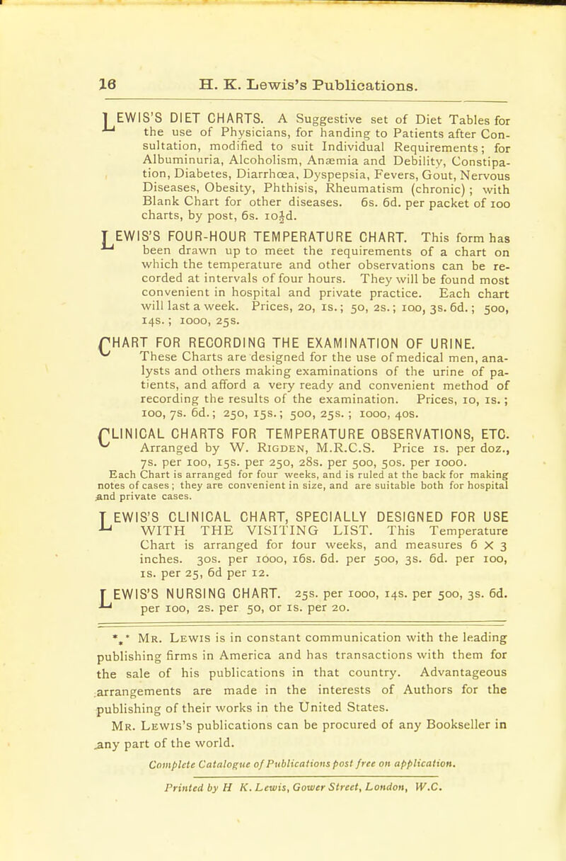 1 EWIS'S DIET CHARTS. A Suggestive set of Diet Tables for the use of Physicians, for handing to Patients after Con- sultation, modified to suit Individual Requirements; for Albuminuria, Alcoholism, Anjemia and Debility, Constipa- tion, Diabetes, Diarrhoea, Dyspepsia, Fevers, Gout, Nervous Diseases, Obesity, Phthisis, Rheumatism (chronic) ; with Blank Chart for other diseases. 6s. 6d. per packet of loo charts, by post, 6s. lojd. I EWIS'S FOUR-HOUR TEMPERATURE CHART. This form has ^ been drawn up to meet the requirements of a chart on which the temperature and other observations can be re- corded at intervals of four hours. They will be found most convenient in hospital and private practice. Each chart will last a week. Prices, 20, is.; 50, 2s.; 100, 3s. 6d.; 500, 14s.; 1000, 25s. THART FOR RECORDING THE EXAMINATION OF URINE. ^ These Charts are designed for the use of medical men, ana- lysts and others making examinations of the urine of pa- tients, and afford a very ready and convenient method of recording the results of the examination. Prices, 10, is.; 100, 7s. 6d.; 250, 15s.; 500, 25s. ; 1000, 40s. PLINICAL CHARTS FOR TEMPERATURE OBSERVATIONS, ETC. ^ Arranged by W. Rigden, M.R.C.S. Price is. per doz., 7s. per 100, 15s. per 250, 28s. per 500, 50s. per 1000. Each Chart is arranged for four weeks, and is ruled at the back for making notes of cases ; they are convenient in size, and are suitable both for hospital And private cases. T EWIS'S CLINICAL CHART, SPECIALLY DESIGNED FOR USE WITH THE VISITING LIST. This Temperature Chart is arranged for four weeks, and measures 6X3 inches. 30s. per 1000, i6s. 6d. per 500, 3s. 6d. per 100, IS. per 25, 6d per 12. J EWIS'S NURSING CHART. 25s. per 1000, 14s. per 500, 3s. 6d. per 100, 2S. per 50, or is. per 20. *,* Mr. Lewis is in constant communication with the leading publishing firms in America and has transactions with thern for the sale of his publications in that country. Advantageous .arrangements are made in the interests of Authors for the publishing of their works in the United States. Mr. Lewis's publications can be procured of any Bookseller in jiny part of the world. Complete Catalogue of Publications post free on application. Printed by H K. Lewis, Cower Street, London, W.C.