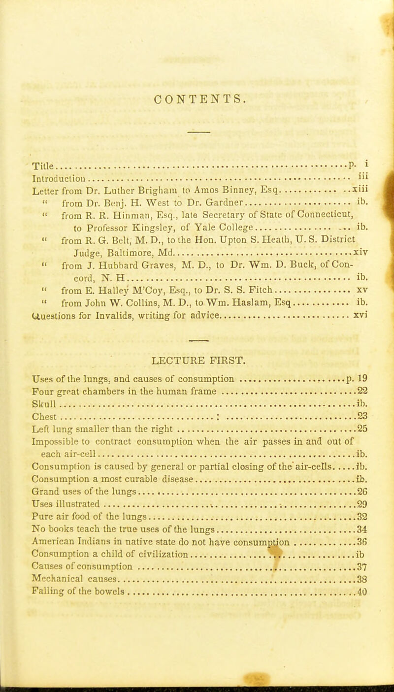 Title P- i Introduclion I'l Letter from Dr. Luther Brighain to Amos Binney, Esq xiii  from Dr. Bcnj. H. West to Dr. Gardner ib.  from R. R. Hinman, Esq., la(e Secretary of State of Connecticut, to Professor Kingsley, of Yale College ib.  from R. G. Belt, M. D., to the Hon. Upton S. Heath, U. S. District Judge, Baltimore, Md xiv  from J. Hubbard Graves, M. D., to Dr. Wm. D. Buck, of Con- cord, N. H ib.  from E. Halley M'Coy, Esq., to Dr. S. S. Fitch xv  from John W. Collins, M. D., to Wm. Haslam, Esq ib. Uuestions for Invalids, writing for advice xvi LECTURE FIRST. Uses of the lungs, and causes of consumption p. 19 Four great chambers in the human frame 22 Skull ib. Chest : 23 Left lung smaller than the right 25 Impossible to contract consumption when the air passes in and out of each air-cell ib. Consumption is caused by general or partial closing of the'air-cells ib. Consumption a most curable disease ib. Grand uses of the lungs 26 Uses illustrated •. 29 Pure air food of the lungs 32 No books teach the true uses of the lungs 34 American Indians in native state do not have consumption 36 Consumption a child of civilization ib Causes of consumption 37 Mechanical causes 38 Falling of the bowels 40