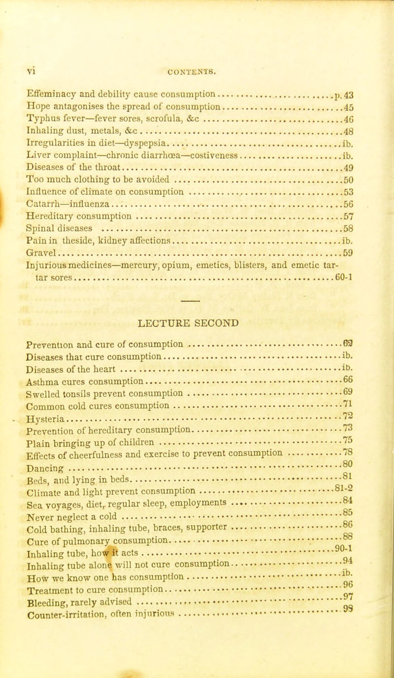 Effeminacy and debility cause consumption p. 43 Hope antagonises the spread of consumption 45 Typhus fever—fever sores, scrofula, &c 46 Inhaling dust, metals, &c 48 Irregularities in diet—dyspepsia ib. Liver complaint—chronic diarrhcea—costiveness ib. Diseases of the throat 49 Too much clothing to be avoided 50 Influence of climate on consumption 53 Catarrh—influenza 56 Hereditary consumption 57 Spinal diseases 58 Pain in theside, kidney affections ib. Gravel 59 Injurious medicines—mercury, opium, emetics, blisters, and emetic tar- tar sores 60-1 LECTURE SECOND Prevention and cure of consumption G9 Diseases thai cure consumption ib. Diseases of the heart itJ- Asthma cures consumption 66 Swelled tonsils prevent consumption 69 Common cold cures consumption 71 Hysteria ^^ Prevention of hereditary consumption 73 Plain bringing up of children 75 Effects of cheerfulness and exercise to prevent consumption 78 on Dancing ° Beds, and lying in beds Climate and light prevent consumption 81-2 Sea voyages, diet,, regular sleep, employments 84 Never neglect a cold Cold bathing, inhaling tube, braces, supporter 86 Cure of pulmonary consumption 88 Inhaling tube, ho-w^it acts Inhaling tube alone will not cure consumption 9* How we know one has consumption Treatment to cure consumption Bleeding, rarely advised Counter-irritation, often injurious ^