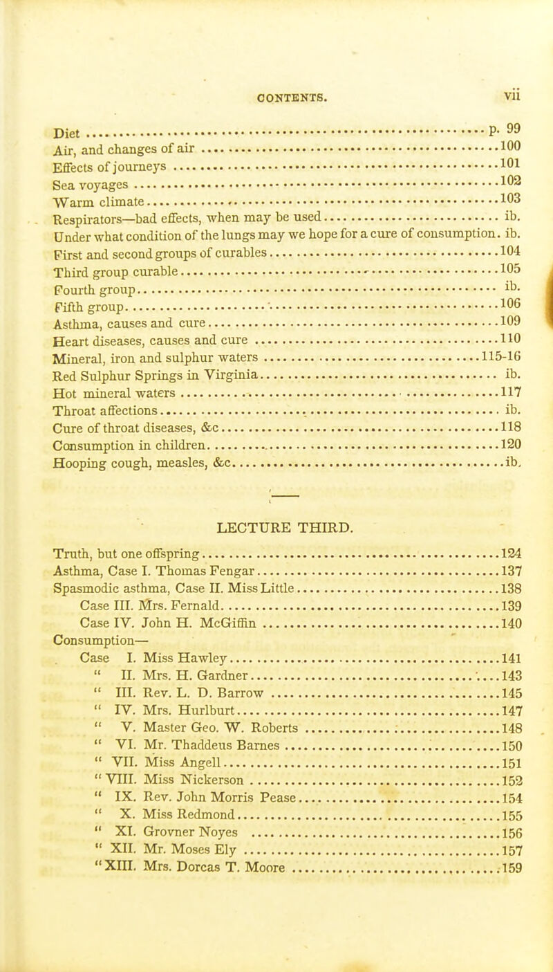 Diet P- 99 Air, and changes of air 100 Effects of journeys 101 Sea voyages 102 Warm climate 103 Respirators—bad effects, when may be used ib. Under what condition of the lungs may we hope for a cure of consumption, ib. First and second groups of curables 104 Third group curable •• 105 Fourth group i^- Fifth group • 106 Asthma, causes and cure 109 Heart diseases, causes and cure 110 Mineral, iron and sulphur waters 115-16 Red Sulphur Springs in Virginia ib. Hot mineral waters ■ 117 Throat affections ib. Cure of throat diseases, &c 118 Consumption in children 120 Hooping cough, measles, &c ib. LECTURE THIRD. Truth, but one offspring 124 Asthma, Case I. Thomas Fengar 137 Spasmodic asthma, Case II. Miss Little 138 Case III. Mrs. Fernald 139 Case IV. JohnH. McGiflin 140 Consumption— Case I. Miss Hawley 141  II. Mrs. H. Gardner ;... 143  III. Rev. L. D. Barrow 145  IV. Mrs. Hurlburt 147  V. Master Geo. W. Roberts 148  VI. Mr. Thaddeus Barnes 150  VII. Miss Angell 151 VIII. Miss Nickerson 152  IX. Rev. John Morris Pease 154  X. Miss Redmond 155  XI. GrovnerNoyes 156  XII. Mr. Moses Ely 157 XIII. Mrs. Dorcas T. Moore .159