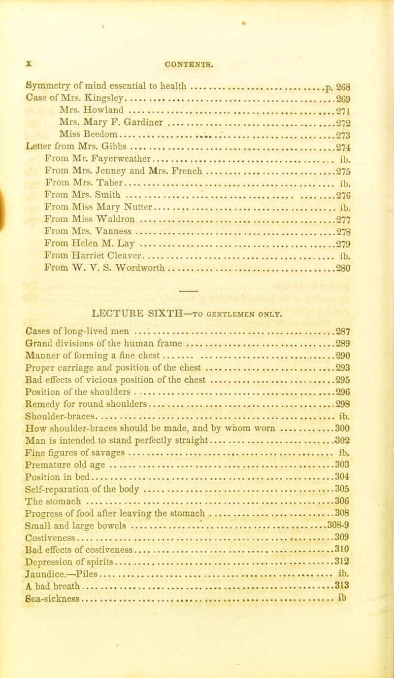 Symmetry of mind essential to health p. 268 Case of Mrs. Kingsley 269 Mrs. Howland , 271 Mrs. Mary F. Gardiner 272 Miss Beedom 273 Letter from Mrs. Gibbs 274 From Mr. Fayerweather ib. From Mrs. Jenney and Mrs. French 275 From Mrs. Taber ib. From Mrs. Smith '. 276 From Miss Mary Nutter ib. From Miss WaJdron 277 From Mrs. Vanness 278 From Helen M. Lay 279 From Harriet Cleaver ib. From W. V. S. Wordworth 280 LECTURE SIXTH—TO gentlemen onlt. Cases of long-lived men 287 Grand divisions of the human frame 289 Manner of forming a fine chest 290 Proper carriage and position of the chest 293 Bad effects of vicious position of the chest 295 Position of the shoulders 296 Remedy for round shoulders , 298 Shoulder-braces ib. How shoulder-braces should be made, and by whom worn 300 Man is intended to stand perfectly straight 302 Fine figures of savages ib. Premature old age 303 Position in bed 304 Self-reparation of the body 305 The stomach 306 Progress of food after leaving the stomach 308 Small and large bowels '. 308-9 Costiveness 309 Bad effects of costiveness 310 Depression of spirits 312 Jaundice.—Piles ib. A. bad breath 313 Sea-sickness ib