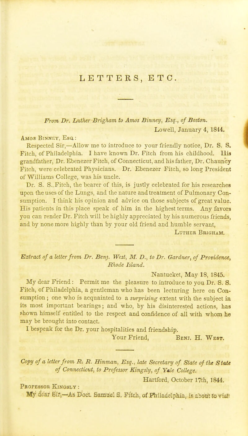 LETTERS, ETC. From Dr. lAiiher Brigham to Amos Binney, Esq., of Boston. Lowell, January 4, 1844, Amos Binney, Esa: Respected Sir,—Allow me to introduce to your friendly notice, Dr. S. S. Fitch, of Philadelphia. I have known Dr. Pitch from his childhood. His grandfather, Dr. Ebenezer Fitch, of Connecticut, and his father, Dr. Chauncy Fitch, were celebrated Physicians. Dr. Ebenezer Fitch, so long President of Williams College, was his uncle. Dr. S. S..Fitch, the bearer of this,, is justly celebrated for his researches upon the uses of the Lungs, and the nature and treatment of Pulmonary Con- sumption. I think his opinion and advice on those subjects of great value. His patients in this place speak of him in the highest terms. Any favors you can render Dr. Fitch will be highly appreciated by his numerous friends, and by none more highly than by your old friend and humble servant, Luther Brigham. Extract of a Utter from, Dr. Beaj. West, M. D., to Dr. Gardner, of Providence, Rhode Island. Nantucket, May 18, 1845. My dear Friend : Permit me the pleasure to introduce to you Dr. S. S. Fitch, of Philadelphia, a gentleman who has been lecturing here on Con- sumption ; one who is acquainted to a swprising extent with the subject in its most important bearings; and who, by his disinterested actions, has shown himself entitled to the respect and confidence of all with whom he may be brought into contact. I bespeak for the Dr. your hospitalities and friendship. Your Friend, Benj. H. West. Copy of a letter from R. R. Hinman, Esq., late Secretary of State of the State of Connecticut, to Professor Kingsly, of Ytde CoUegc. Hartford, October 17th, 1844. Pbopessob Kingsly : My dte'ar 6ifAs Doct. Samuel S. Pifch, of Riiladelphia, is aboti't to viisJ!