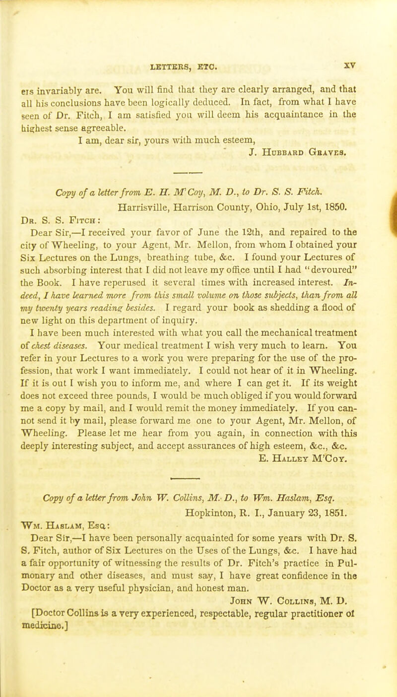 CIS invariably are. You will find that they are clearly arranged, and that all his conclusions have been logically deduced. In fact, from what 1 have seen of Dr. Fitch, I am satisfied you will deem his acquaintance in the highest sense agreeable. I am, dear sir, yours with much esteem, J. Hubbard Gbaves. Copy of a letter from, E. H. IVTCoy, M. D., to Dr. S. S. Fitch. Harrisville, Harrison County, Ohio, July 1st, 1850. Dr. S. S. Fitch: Dear Sir,—I received your favor of June the 12lh, and repaired to the city of Wheeling, to your Agent, Mr. Mellon, from whom I obtained your Six Lectures on the Lungs, breathing tube, &c. I found your Lectures of such absorbing interest that I did not leave my office until I had devoured the Book. I have reperused it several times with increased interest. In- deed, I have learned more from this small volume on those subjects, than from all my twenty years readine: besides. I regard your book as shedding a flood of new light on this department of inquiry. I have been much interested with what you call the mechanical treatment of chest diseases. Your medical treatment I wish very much to learn. You refer in your Lectures to a work you were preparing for the use of the pro- fession, that work I want immediately. I could not hear of it in Wheeling. If it is out I wish you to inform me, and where I can get it. If its weight does not exceed three pounds, I would be much obliged ifyou would forward me a copy by mail, and I would remit the money immediately. If you can- not send it by mail, please forward me one to your Agent, Mr. Mellon, of Wheeling. Please let me hear from you again, in connection with this deeply interesting subject, and accept assurances of high esteem, &c., &c. E. Halley M'Cot. Copy of a Utter from John W. Collins, M. D., to Wm. Haslam, Esq. Hopkinton, R. I., January 23, 1851. Wm. Haslam, Esa: Dear Sir,—I have been personally acquainted for some years with Dr. S. 8. Fitch, author of Six Lectures on the Uses of the Lungs, &c. I have had a fair opportunity of witnessing the results of Dr. Fitch's practice in Pul- monary and other diseases, and must say, I have great confidence in the Doctor as a very useful physician, and honest man. John W. Collins, M. D. [Doctor Collins is a very experienced, respectable, regular practitioner ol medicine.]