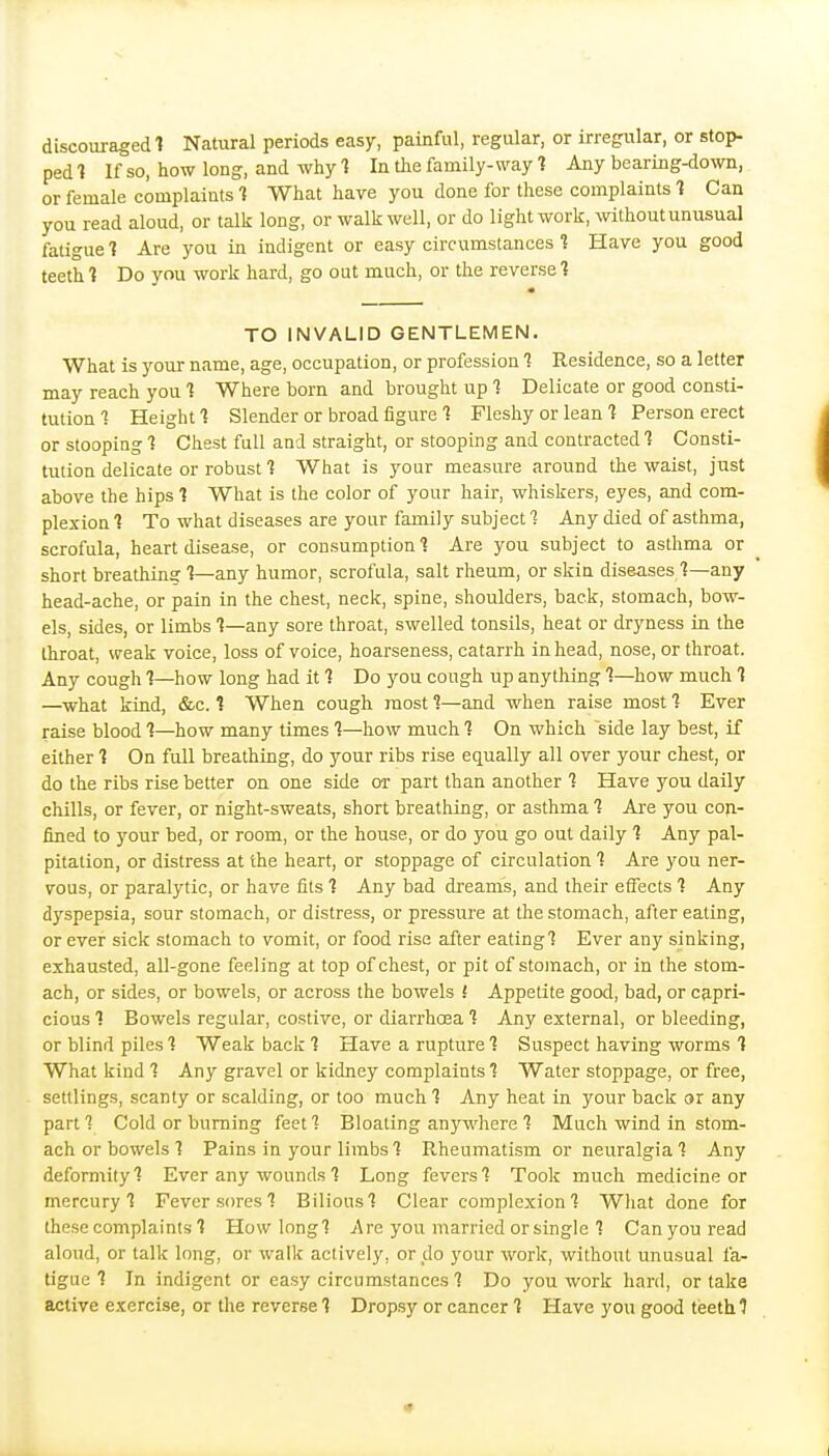 discouraged 1 Natural periods easy, painful, regular, or irregular, or stop- ped 1 If so, how long, and why 1 In the family-way 1 Any bearing-down, or female complaints 1 What have you done for these complaints 1 Can you read aloud, or talk long, or walk well, or do light work, without unusual fatigue ■? Are you in indigent or easy circumstances t Have you good teeth 1 Do you work hard, go out much, or the reverse t TO INVALID GENTLEMEN. What is your name, age, occupation, or profession 1 Residence, so a letter may reach you 1 Where born and brought up 1 Delicate or good consti- tution ■? Height 1 Slender or broad iigure 1 Fleshy or lean t Person erect or stooping 1 Chest full and straight, or stooping and contracted 1 Consti- tution delicate or robust 1 What is your measure around the waist, just above the hips 1 What is the color of your hair, whiskers, eyes, and com- plexion 1 To what diseases are your family subject 7 Any died of asthma, scrofula, heart disease, or consumption t Are you subject to asthma or short breathinsr 1—any humor, scrofula, salt rheum, or skin diseases 1—any head-ache, or pain in the chest, neck, spine, shoulders, back, stomach, bow- els, sides, or limbs 1—any sore throat, swelled tonsils, heat or dryness in the throat, weak voice, loss of voice, hoarseness, catarrh in head, nose, or throat. Any cough 1—how long had it 1 Do you cough up anything 1—how much 1 —what kind, &c. 1 When cough most 1—and when raise most 1 Ever raise blood?—how many times 1—how much On which side lay best, if either 1 On full breathing, do your ribs rise equally all over your chest, or do the ribs rise better on one side or part than another 1 Have you daily chills, or fever, or night-sweats, short breathing, or asthma 1 Are you coji- fined to )'^our bed, or room, or the house, or do you go out daily 1 Any pal- pitation, or distress at the heart, or stoppage of circulation 1 Are you ner- vous, or paralytic, or have fits 1 Any bad di'eams, and their effects 1 Any dyspepsia, sour stomach, or distress, or pressure at the stomach, after eating, or ever sick stomach to vomit, or food rise after eatingl Ever any sinking, exhausted, all-gone feeling at top of chest, or pit of stomach, or in the stom- ach, or sides, or bowels, or across the bowels ! Appetite good, bad, or capri- cious 1 Bowels regular, costive, or diarrhoea f Any external, or bleeding, or blind piles 1 Weak back 1 Have a rupture 1 Suspect having worms 1 What kind 1 Any gravel or kidney complaints ^ Water stoppage, or free, settlings, scanty or scalding, or too much 1 Any heat in your back or any part 1 Cold or burning feet 1 Bloating anywhere 1 Much wind in stom- ach or bowels 1 Pains in your limbs 1 Rheumatism or neuralgia Any deformity'? Ever any wounds^ Long fevers'? Took much medicine or mercury'? Fever sores 1 Bilious'? Clear complexion'? What done for these complaints 1 How long'? Are you married or single'? Can you read aloud, or talk long, or walk actively, or do your work, without unusual fa- tigue 1 In indigent or easy circumstances 1 Do you work hard, or take active exercise, or the reverse? Dropsy or cancer f Have you good teeth 1