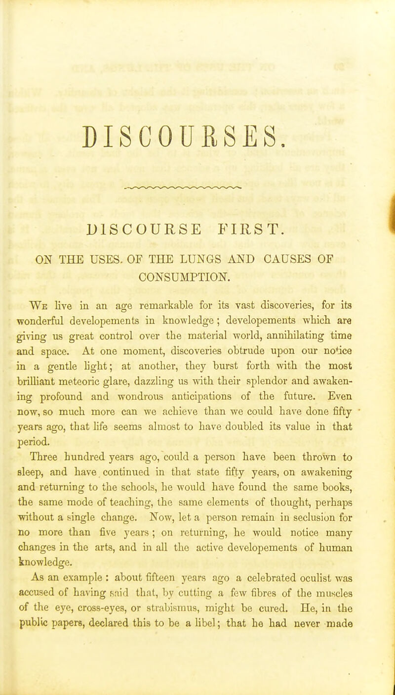 DISCOURSES. DISCOURSE FIRST. ON THE USES. OF THE LUNGS AND CAUSES OF CONSUMPTION. We live in an age remarkable for its vast discoveries, for its wonderful developements in knowledge ; developements whicli are giving us great control over the material world, annihilating time and space. At one moment, discoveries obtrude upon our notice in a gentle light; at another, they burst forth with the most brilliant meteoric glare, dazzling us wdth their splendor and awaken- ing profound and wondrous anticipations of the future. Even now, so much more can we achieve than we could have done fifty years ago, that life seems almost to have doubled its value in that period. Three hundred years ago, could a pei-son have been thrown to sleep, and have continued in that state fifty years, on awakening and returning to the schools, he would have found the same books, the same mode of teaching, the same elements of thought, perhaps without a single change. Now, let a person remain in seclusion for no more than five years ; on returning, he would notice many changes in the arts, and in all the active developements of human knowledge. As an example : about fifteen years ago a celebrated oculist was accused of having said that, by cutting a few fibres of the muscles of the eye, cross-eyes, or strabismus, might be cured. He, in the public papers, declared this to be a libel; that he had never made