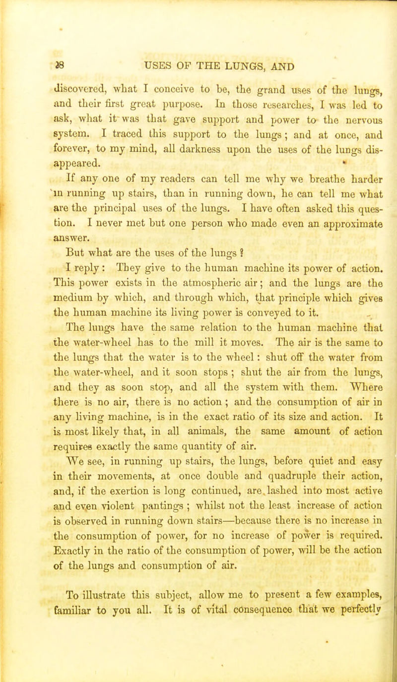 discovered, wliat I couceive to be, the grand uses of the lungs, <ind their first groat purpose. In those researches, I was led to ask, wliat it was that gave support and power to- the nervous system. I traced this support to the lungs; and at once, and forever, to my mind, all darkness upon the uses of the lungs dis- appeared. • If any one of my readers can tell me why we breathe harder ~in running up stairs, than in running down, he can tell me what are the principal uses of the lungs. I have often asked this ques- tion. I never met but one person who made even an approximate answer. But what are the uses of the lungs ? I reply : They give to the human machine its power of action. This power exists in the atmospheric air; and the lungs are the medium by which, and through which, that principle which gives the human machine its living power is conveyed to it. The lungs have the same relation to the human machine that the water-wheel has to the mill it moves. The air is the same to the lungs that the water is to the wheel: shut off the water from the water-wheel, and it soon stops ; shut the air from the lungs, and they as soon stop, and all the system with them. Where there is no air, there is no action ; and the consumption of air in any living machine, is in the exact ratio of its size and action. It is most likely that, in all animals, the same amount of action requires exactly the same quantity of air. We see, in running up stairs, the lungs, before quiet and easy in their movements, at once double and quadruple their action, and, if the exertion is long continued, are,lashed into most active aJQd ev,pn violent pantings ; whilst not the least increase of action is observed in running down stairs—because there is no increase in the consumption of power, for no increase of power is required. Exactly in the ratio of the consumption of power, will be the action of the lungs and consumption of air. To illustrate this siibject, allow me to present a few examples, familiar to you all. It is of vital consequence that we perfectly