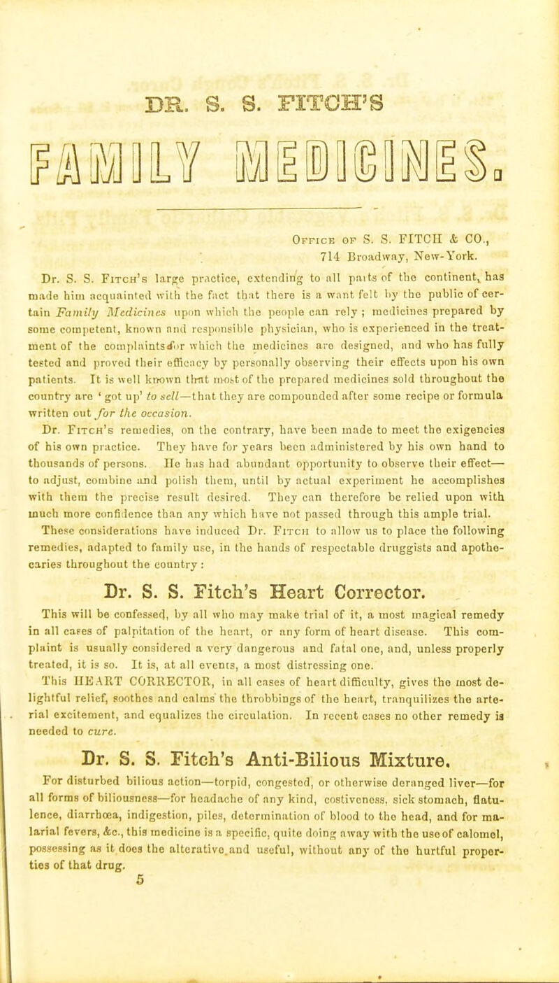 BR. S. S. FITCH'S Office of S. S. FITCII & CO., 714 Broadway, New-York. Dr. S. S. Fitch's lar^e practice, extending to all paits cf the continent, has made him acquainted with the fact that there is a want felt \iy the public of cer- tain Family Bledicines upon which the people can rely ; medicines prepared by Bome competent, known and responsible physician, who is experienced in the treat- ment of the complaintsifor which the medicines are designed, and who has fully tested and proved their efficncy by personally observing their effects upon his own patients. It is well known tlrat iivost of the prepared medicines sold throughout the country are ' got up' to sell—that they are compounded after some recipe or formula written out Jor the occasion. Dr. Fitch's remedies, on the contrary, have been made to meet the exigencies of his own practice. They have for years been administered hy his own hand to thousands of persons. Ho has had abundant opportunity to observe their effect— to adjust, combine and polish them, until by actual experiment he accomplishes ■with them the precise result desired. They can therefore he relied upon with much more confidence than any which hiive not passed through this ample trial. These considerations have induced Dr. Fitch to allow us to place the following remedies, adapted to family use, in the hands of respectable druggists and apothe- caries throughout the country : Dr. S. S. Fitch's Heart Corrector. This will be confessed, by all who may make trial of it, a most magical remedy in all capes of palpitation of the heart, or any form of heart disease. This com- plaint is usually considered a very dangerous and fntal one, and, unless properly treated, it is so. It is, at all events, a most distressing one. This UE.ART CORRECTOR, in all cases of heart difficulty, gives the most de- lightful relief, soothes and calms'the throbbings of the heart, tranquilizes the arte- rial excitement, and equalizes the circulation. In recent cases no other remedy ia needed to cure. Dr. S. S. Fitch's Anti-Bilious Mixture. For disturbed bilious action—torpid, congested', or otherwise deranged liver—for all forms of biliou.sness—for headache of any kind, costivcncss. sick stomach, flatu- lence, diarrhoea, indigestion, piles, determination of blood to the head, and for ma- larial fevers, Ac, this medicine is a specific, quite doing away with the usoof calomel, possessing as it docs the alterative.and useful, without any of the hurtful proper- ties of that drug.