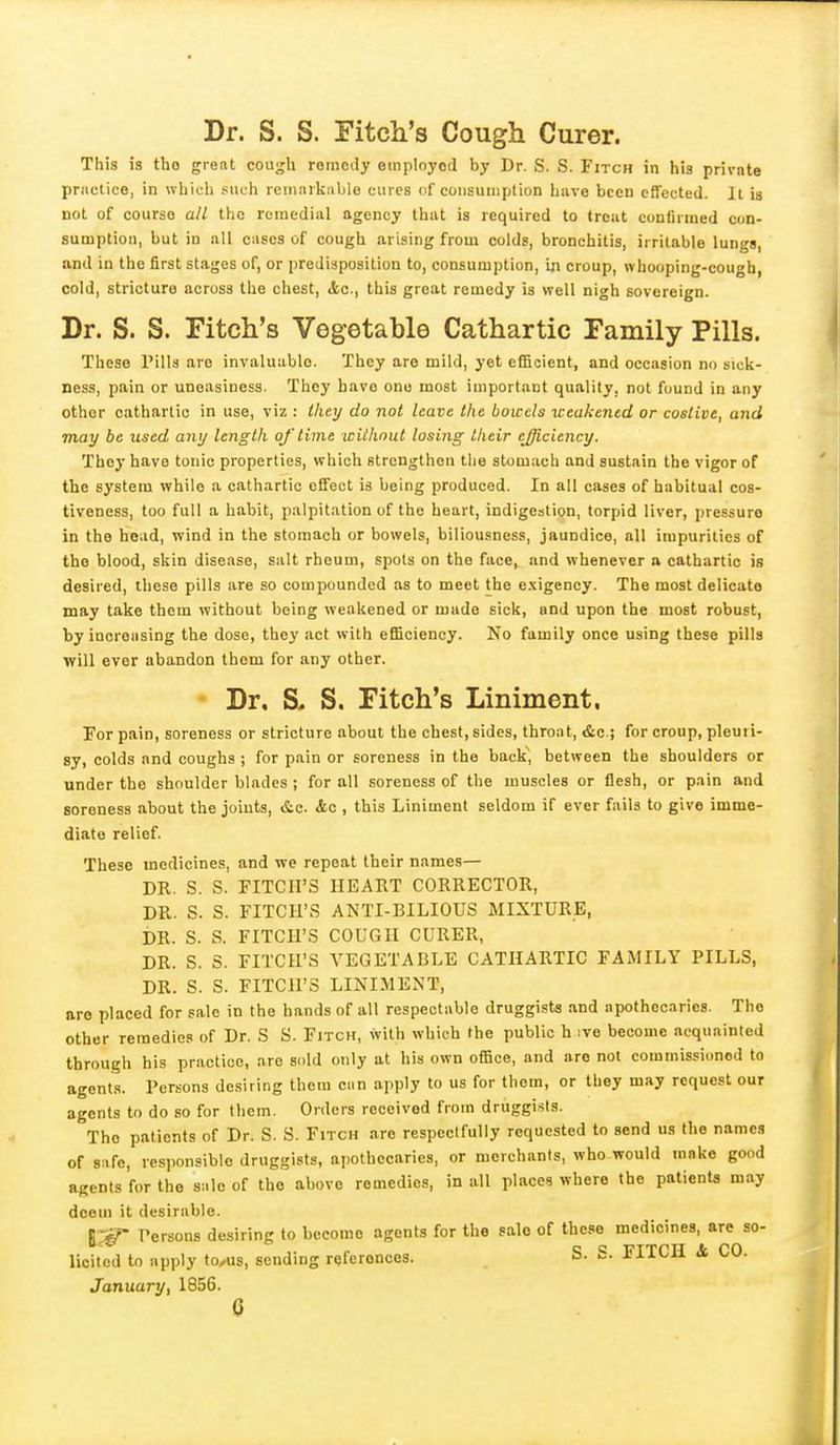 Dr. S. S. Fitch's Cough Curer. This is tho great cou^h romcay employed by Dr. S. S. Fitch in his privnte practice, in which such reniarkiible cures of consumption have been effected. It is not of course all the remedial agency that is required to treat confirmed con- sumption, but in all cases of cough arising from colds, bronchitis, irritable lungs, and in tho first stages of, or predisposition to, consumption, in croup, whooping-cough, cold, stricture across the chest, <tc., this great remedy is well nigh sovereign. Dr. S. S. Fitch's Vegetable Cathartic Family Pills. These Pills are invaluable. They are mild, yet efficient, and occasion no sicli- ness, pain or uneasiness. They have one most important quality, not found in any other cathartic in use, viz : they do not leave the boicels ueakened or costive, and may be used any length of lime wiihnut losing their ejjiciency. They have tonic properties, which strengthen tlie stomach and sustain the vigor of the system while a cathartic effect is being produced. In all cases of habitual cos- tiveness, too full a habit, palpitation of the heart, indigestion, torpid liver, pressure in the head, wind in the stomach or bowels, biliousness, jaundice, all impurities of tho blood, skin disease, salt rheum, spots on the face, and whenever a cathartic is desired, these pills are so compounded as to meet the exigency. The most delicate may take them without being weakened or made sick, and upon the most robust, by increasing the dose, they act with efficiency. No family once using these pills will ever abandon them for any other. * Dr. S> S. Fitch's Liniment, For pain, soreness or stricture about the chest, sides, throat, &c.; for croup, pleuri- sy, colds and coughs ; for pain or soreness in tho back, between the shoulders or under the shoulder blades ; for all soreness of the muscles or flesh, or pain and soreness about the joints, &c. Ac , this Liniment seldom if ever fails to give imme- diate relief. These medicines, and we repeat their names— DR. S. S. FITCH'S HEART CORRECTOR, DR. S. S. FITCH'S ANTI-BILIOUS MIXTURE, i)R. S. S. FITCH'S COUGH CURER, DR. S. S. FITCH'S VEGETABLE CATHARTIC FAMILY PILLS, DR. S. S. FITCH'S LINIMENT, are placed for sale in the hands of all respectable druggista and apothecaries. Tho other remedies of Dr. S S. Fitch, with which the public h ive become acquainted through his practice, are Sld only at his own office, and aro not commissioned to agents. Persons desiring them can ajiply to us for them, or they may request our agents to do so for them. Orders received from druggists. Tho patients of Dr. S. S. Fitch are respectfully requested to send us the names of safe, lesjionsiblc druggists, apothecaries, or merchants, who would mnko good agents for tho sale of tho above remedies, in all places where the patients may deem it desirable. Persons desiring to become agents for the sale of these medicines, are so- licited to apply to/us, sending referonoos. S. S. FITCH i CO. January, 1856.