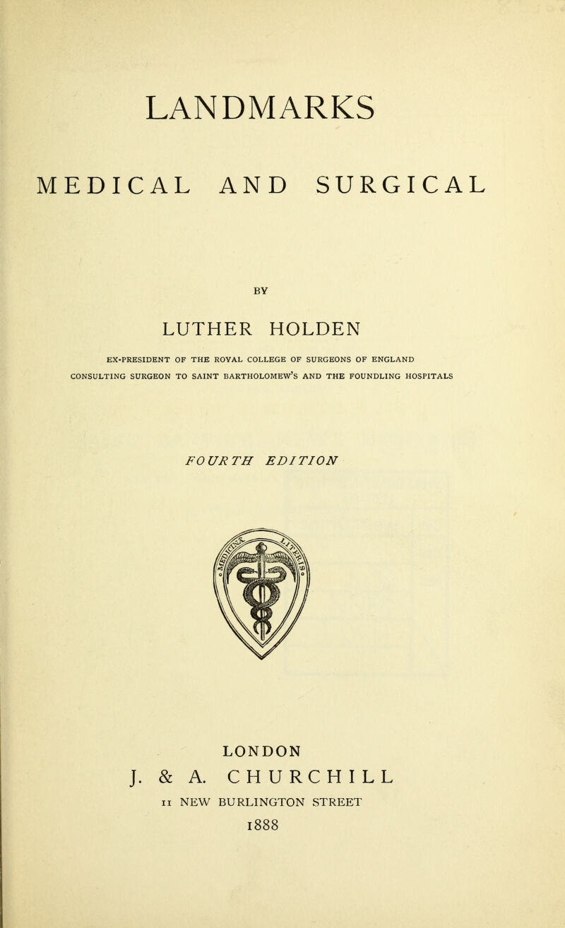 MEDICAL AND SURGICAL BY LUTHER HOLDEN EX-PRESIDENT OF THE ROYAL COLLEGE OF SURGEONS OF ENGLAND CONSULTING SURGEON TO SAINT BARTHOLOMEW'S AND THE FOUNDLING HOSPITALS FOURTH EDITION LONDON J. & A. CHURCHILL n NEW BURLINGTON STREET 1888