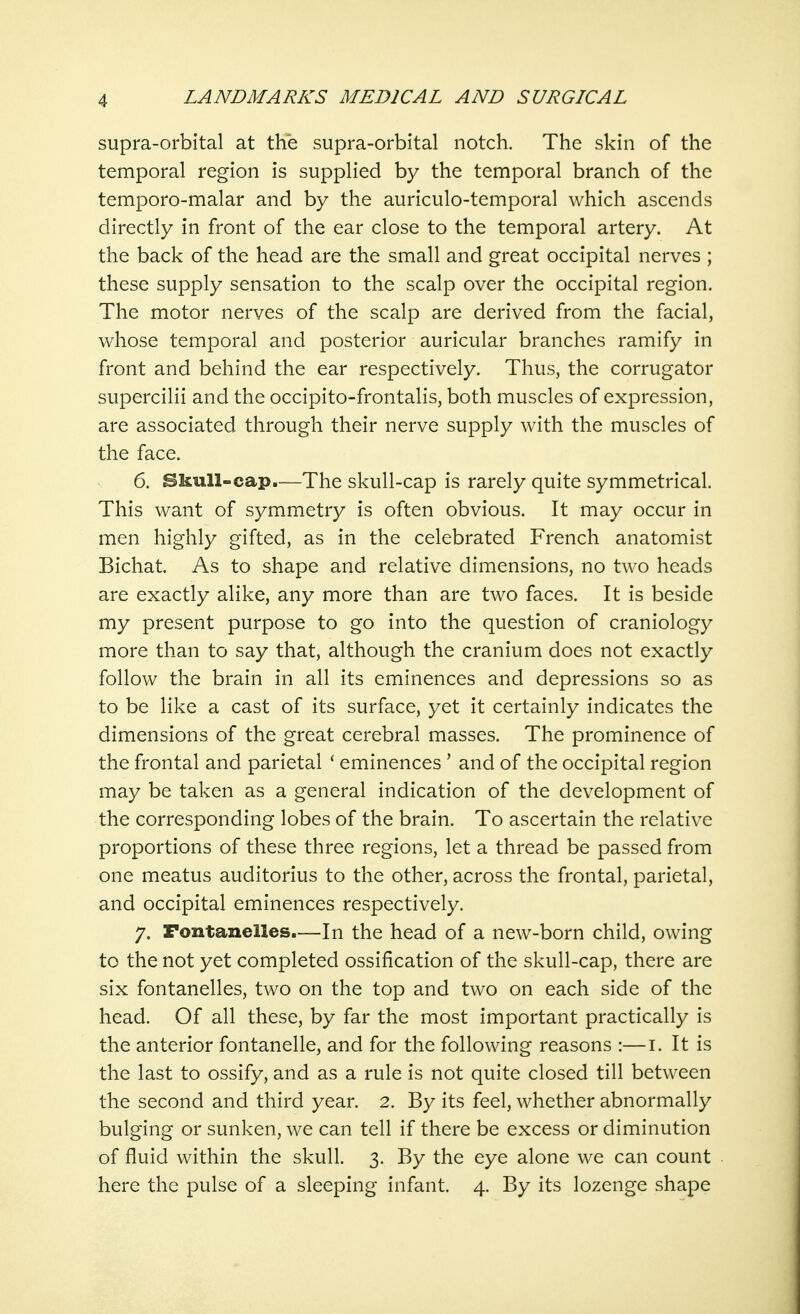 supra-orbital at the supra-orbital notch. The skin of the temporal region is supplied by the temporal branch of the temporo-malar and by the auriculo-temporal which ascends directly in front of the ear close to the temporal artery. At the back of the head are the small and great occipital nerves ; these supply sensation to the scalp over the occipital region. The motor nerves of the scalp are derived from the facial, whose temporal and posterior auricular branches ramify in front and behind the ear respectively. Thus, the corrugator supercilii and the occipito-frontalis, both muscles of expression, are associated through their nerve supply with the muscles of the face. 6. Skull-cap.—The skull-cap is rarely quite symmetrical. This want of symmetry is often obvious. It may occur in men highly gifted, as in the celebrated French anatomist Bichat. As to shape and relative dimensions, no two heads are exactly alike, any more than are two faces. It is beside my present purpose to go into the question of craniology more than to say that, although the cranium does not exactly follow the brain in all its eminences and depressions so as to be like a cast of its surface, yet it certainly indicates the dimensions of the great cerebral masses. The prominence of the frontal and parietal ' eminences ' and of the occipital region may be taken as a general indication of the development of the corresponding lobes of the brain. To ascertain the relative proportions of these three regions, let a thread be passed from one meatus auditorius to the other, across the frontal, parietal, and occipital eminences respectively. 7. Fontanelles.—In the head of a new-born child, owing to the not yet completed ossification of the skull-cap, there are six fontanelles, two on the top and two on each side of the head. Of all these, by far the most important practically is the anterior fontanelle, and for the following reasons :—1. It is the last to ossify, and as a rule is not quite closed till between the second and third year. 2. By its feel, whether abnormally bulging or sunken, we can tell if there be excess or diminution of fluid within the skull. 3. By the eye alone we can count here the pulse of a sleeping infant. 4. By its lozenge shape