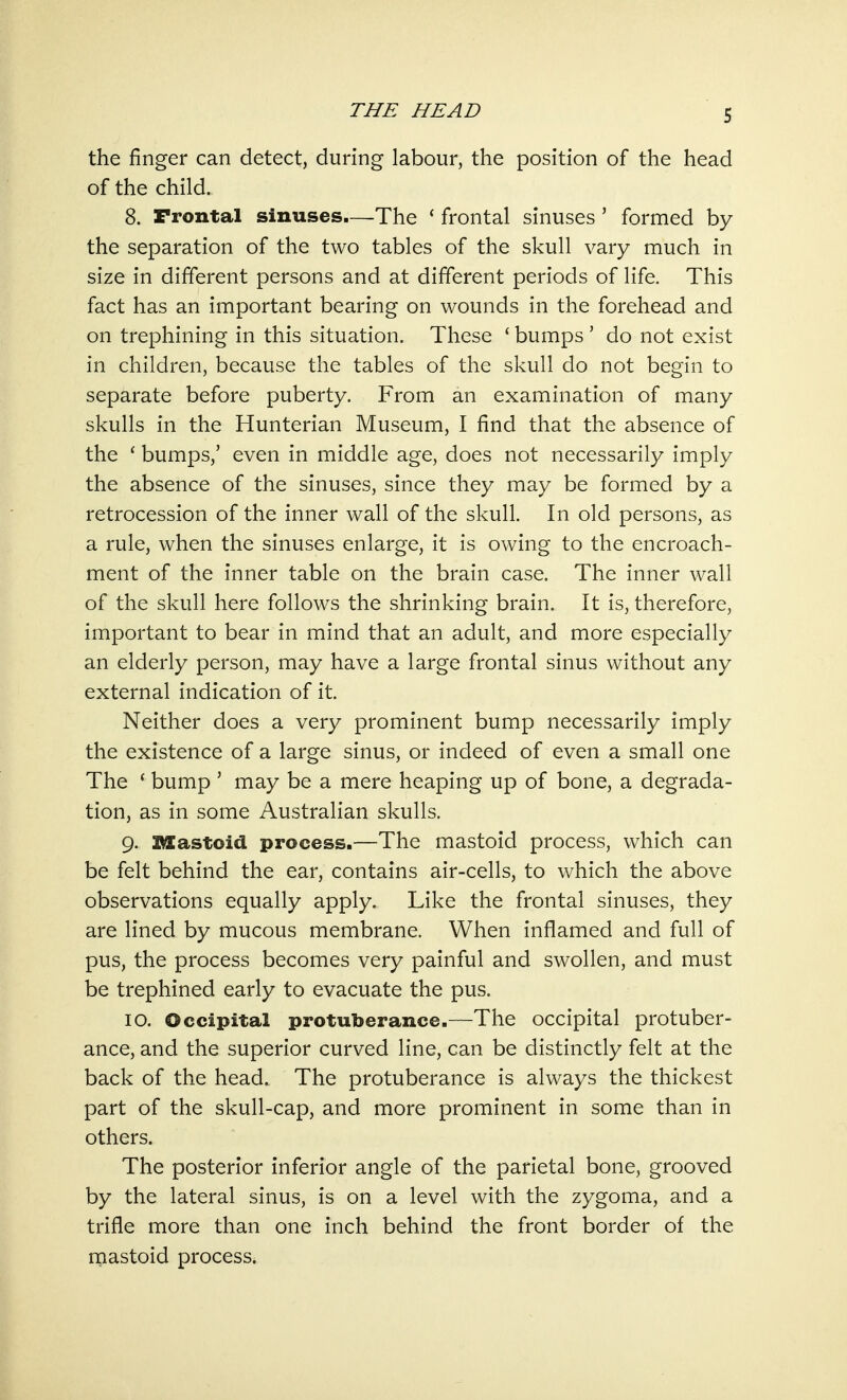 the finger can detect, during labour, the position of the head of the child. 8. Frontal sinuses.—The ' frontal sinuses ' formed by the separation of the two tables of the skull vary much in size in different persons and at different periods of life. This fact has an important bearing on wounds in the forehead and on trephining in this situation. These ' bumps ' do not exist in children, because the tables of the skull do not begin to separate before puberty. From an examination of many skulls in the Hunterian Museum, I find that the absence of the £ bumps,' even in middle age, does not necessarily imply the absence of the sinuses, since they may be formed by a retrocession of the inner wall of the skull. In old persons, as a rule, when the sinuses enlarge, it is owing to the encroach- ment of the inner table on the brain case. The inner wall of the skull here follows the shrinking brain. It is, therefore, important to bear in mind that an adult, and more especially an elderly person, may have a large frontal sinus without any external indication of it. Neither does a very prominent bump necessarily imply the existence of a large sinus, or indeed of even a small one The ' bump ' may be a mere heaping up of bone, a degrada- tion, as in some Australian skulls. 9. Mastoid process.—The mastoid process, which can be felt behind the ear, contains air-cells, to which the above observations equally apply. Like the frontal sinuses, they are lined by mucous membrane. When inflamed and full of pus, the process becomes very painful and swollen, and must be trephined early to evacuate the pus. 10. Occipital protuberance.—The occipital protuber- ance, and the superior curved line, can be distinctly felt at the back of the head. The protuberance is always the thickest part of the skull-cap, and more prominent in some than in others. The posterior inferior angle of the parietal bone, grooved by the lateral sinus, is on a level with the zygoma, and a trifle more than one inch behind the front border of the mastoid process.
