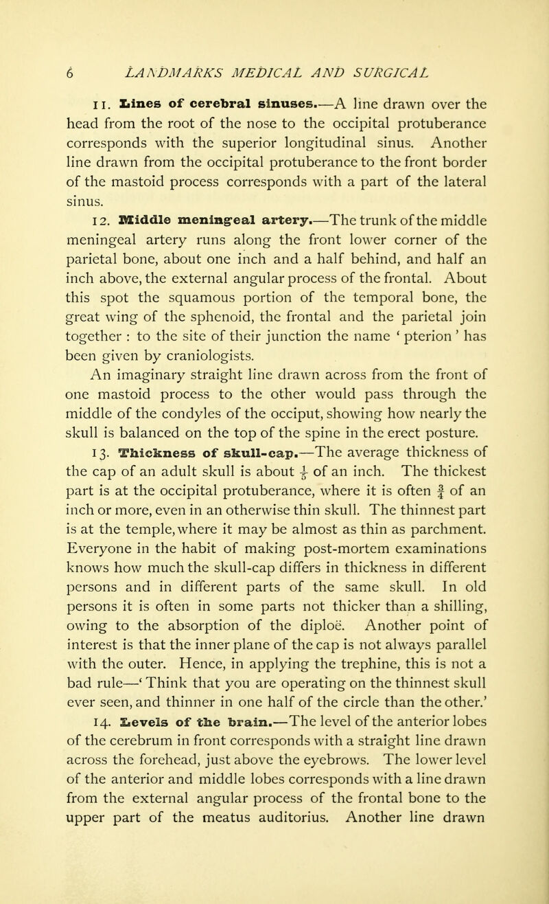 11. Xiines of cerebral sinuses.—A line drawn over the head from the root of the nose to the occipital protuberance corresponds with the superior longitudinal sinus. Another line drawn from the occipital protuberance to the front border of the mastoid process corresponds with a part of the lateral sinus. 12. Middle meningeal artery.—The trunk of the middle meningeal artery runs along the front lower corner of the parietal bone, about one inch and a half behind, and half an inch above, the external angular process of the frontal. About this spot the squamous portion of the temporal bone, the great wing of the sphenoid, the frontal and the parietal join together : to the site of their junction the name ' pterion ' has been given by craniologists. An imaginary straight line drawn across from the front of one mastoid process to the other would pass through the middle of the condyles of the occiput, showing how nearly the skull is balanced on the top of the spine in the erect posture. 13. Thickness of skull-cap.—The average thickness of the cap of an adult skull is about -J- of an inch. The thickest part is at the occipital protuberance, where it is often f of an inch or more, even in an otherwise thin skull. The thinnest part is at the temple, where it may be almost as thin as parchment. Everyone in the habit of making post-mortem examinations knows how much the skull-cap differs in thickness in different persons and in different parts of the same skull. In old persons it is often in some parts not thicker than a shilling, owing to the absorption of the diploe. Another point of interest is that the inner plane of the cap is not always parallel with the outer. Hence, in applying the trephine, this is not a bad rule—' Think that you are operating on the thinnest skull ever seen, and thinner in one half of the circle than the other.' 14. levels of the brain.—The level of the anterior lobes of the cerebrum in front corresponds with a straight line drawn across the forehead, just above the eyebrows. The lower level of the anterior and middle lobes corresponds with a line drawn from the external angular process of the frontal bone to the upper part of the meatus auditorius. Another line drawn
