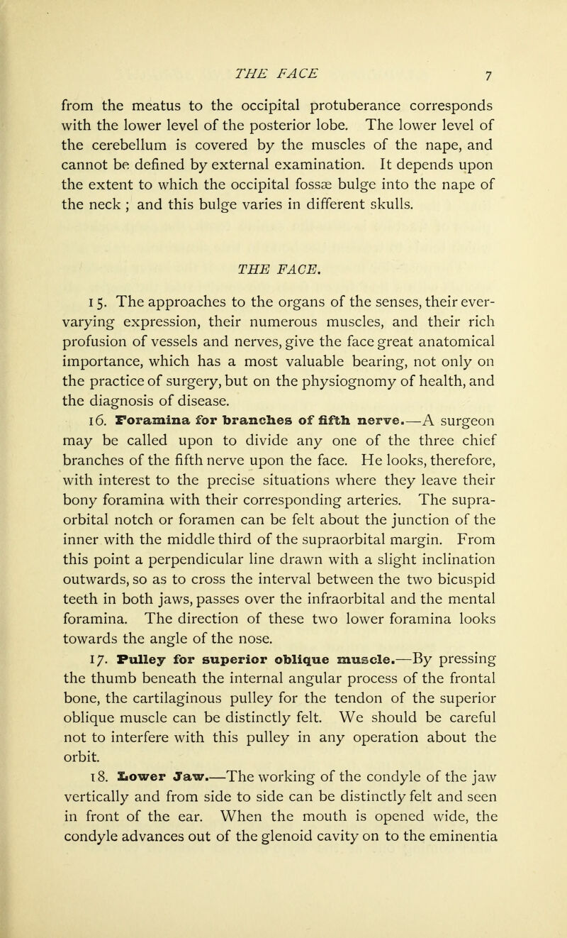 from the meatus to the occipital protuberance corresponds with the lower level of the posterior lobe. The lower level of the cerebellum is covered by the muscles of the nape, and cannot be defined by external examination. It depends upon the extent to which the occipital fossae bulge into the nape of the neck ; and this bulge varies in different skulls. THE FACE. 15. The approaches to the organs of the senses, their ever- varying expression, their numerous muscles, and their rich profusion of vessels and nerves, give the face great anatomical importance, which has a most valuable bearing, not only on the practice of surgery, but on the physiognomy of health, and the diagnosis of disease. 16. Foramina for branches of fifth nerve.—A surgeon may be called upon to divide any one of the three chief branches of the fifth nerve upon the face. He looks, therefore, with interest to the precise situations where they leave their bony foramina with their corresponding arteries. The supra- orbital notch or foramen can be felt about the junction of the inner with the middle third of the supraorbital margin. From this point a perpendicular line drawn with a slight inclination outwards, so as to cross the interval between the two bicuspid teeth in both jaws, passes over the infraorbital and the mental foramina. The direction of these two lower foramina looks towards the angle of the nose. 17. Pulley for superior oblique muscle.—By pressing the thumb beneath the internal angular process of the frontal bone, the cartilaginous pulley for the tendon of the superior oblique muscle can be distinctly felt. We should be careful not to interfere with this pulley in any operation about the orbit. 18. Slower Jaw—The working of the condyle of the jaw vertically and from side to side can be distinctly felt and seen in front of the ear. When the mouth is opened wide, the condyle advances out of the glenoid cavity on to the eminentia