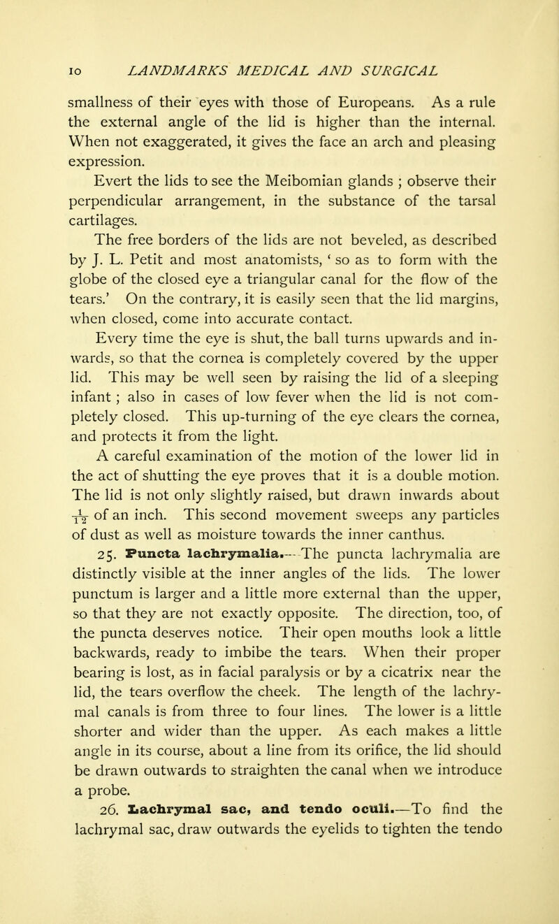 smallness of their eyes with those of Europeans. As a rule the external angle of the lid is higher than the internal. When not exaggerated, it gives the face an arch and pleasing expression. Evert the lids to see the Meibomian glands ; observe their perpendicular arrangement, in the substance of the tarsal cartilages. The free borders of the lids are not beveled, as described by J. L. Petit and most anatomists, ' so as to form with the globe of the closed eye a triangular canal for the flow of the tears.' On the contrary, it is easily seen that the lid margins, when closed, come into accurate contact. Every time the eye is shut, the ball turns upwards and in- wards, so that the cornea is completely covered by the upper lid. This may be well seen by raising the lid of a sleeping infant ; also in cases of low fever when the lid is not com- pletely closed. This up-turning of the eye clears the cornea, and protects it from the light. A careful examination of the motion of the lower lid in the act of shutting the eye proves that it is a double motion. The lid is not only slightly raised, but drawn inwards about of an inch. This second movement sweeps any particles of dust as well as moisture towards the inner canthus. 25. Puncta lachrymalia. - The puncta lachrymalia are distinctly visible at the inner angles of the lids. The lower punctum is larger and a little more external than the upper, so that they are not exactly opposite. The direction, too, of the puncta deserves notice. Their open mouths look a little backwards, ready to imbibe the tears. When their proper bearing is lost, as in facial paralysis or by a cicatrix near the lid, the tears overflow the cheek. The length of the lachry- mal canals is from three to four lines. The lower is a little shorter and wider than the upper. As each makes a little angle in its course, about a line from its orifice, the lid should be drawn outwards to straighten the canal when we introduce a probe. 26. Lachrymal sac, and tendo oculi.—To find the lachrymal sac, draw outwards the eyelids to tighten the tendo