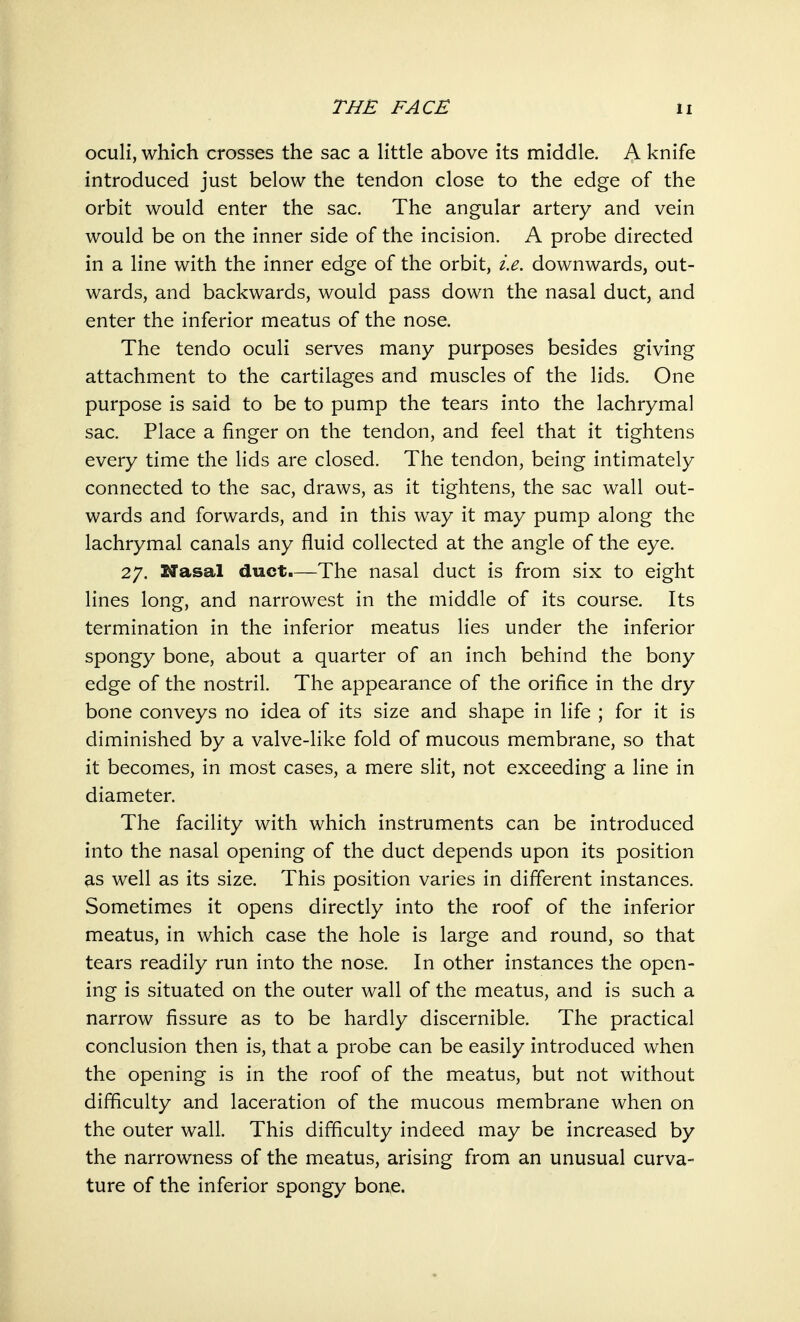 oculi, which crosses the sac a little above its middle. A knife introduced just below the tendon close to the edge of the orbit would enter the sac. The angular artery and vein would be on the inner side of the incision. A probe directed in a line with the inner edge of the orbit, i.e. downwards, out- wards, and backwards, would pass down the nasal duct, and enter the inferior meatus of the nose. The tendo oculi serves many purposes besides giving attachment to the cartilages and muscles of the lids. One purpose is said to be to pump the tears into the lachrymal sac. Place a finger on the tendon, and feel that it tightens every time the lids are closed. The tendon, being intimately connected to the sac, draws, as it tightens, the sac wall out- wards and forwards, and in this way it may pump along the lachrymal canals any fluid collected at the angle of the eye. 27. Masai duct.—The nasal duct is from six to eight lines long, and narrowest in the middle of its course. Its termination in the inferior meatus lies under the inferior spongy bone, about a quarter of an inch behind the bony edge of the nostril. The appearance of the orifice in the dry bone conveys no idea of its size and shape in life ; for it is diminished by a valve-like fold of mucous membrane, so that it becomes, in most cases, a mere slit, not exceeding a line in diameter. The facility with which instruments can be introduced into the nasal opening of the duct depends upon its position as well as its size. This position varies in different instances. Sometimes it opens directly into the roof of the inferior meatus, in which case the hole is large and round, so that tears readily run into the nose. In other instances the open- ing is situated on the outer wall of the meatus, and is such a narrow fissure as to be hardly discernible. The practical conclusion then is, that a probe can be easily introduced when the opening is in the roof of the meatus, but not without difficulty and laceration of the mucous membrane when on the outer wall. This difficulty indeed may be increased by the narrowness of the meatus, arising from an unusual curva- ture of the inferior spongy bone.