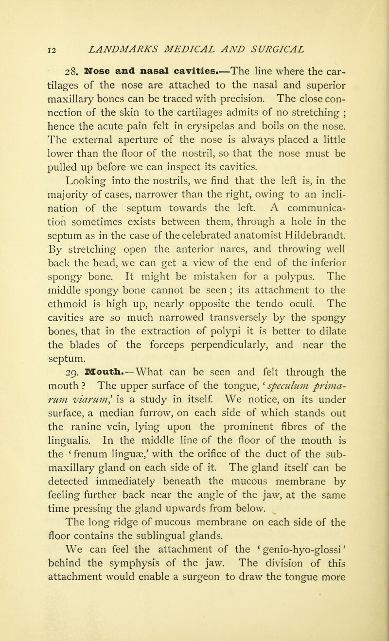 28. Nose and nasal cavities.—The line where the car- tilages of the nose are attached to the nasal and superior maxillary bones can be traced with precision. The close con- nection of the skin to the cartilages admits of no stretching ; hence the acute pain felt in erysipelas and boils on the nose. The external aperture of the nose is always placed a little lower than the floor of the nostril, so that the nose must be pulled up before we can inspect its cavities. Looking into the nostrils, we find that the left is, in the majority of cases, narrower than the right, owing to an incli- nation of the septum towards the left. A communica- tion sometimes exists between them, through a hole in the septum as in the case of the celebrated anatomist Hildebrandt. By stretching open the anterior nares, and throwing well back the head, we can get a view of the end of the inferior spongy bone. It might be mistaken for a polypus. The middle spongy bone cannot be seen ; its attachment to the ethmoid is high up, nearly opposite the tendo oculi. The cavities are so much narrowed transversely by the spongy bones, that in the extraction of polypi it is better to dilate the blades of the forceps perpendicularly, and near the septum. 29. Mouth.—What can be seen and felt through the mouth ? The upper surface of the tongue, ' speculum prima- rum viarum? is a study in itself. We notice, on its under surface, a median furrow, on each side of which stands out the ranine vein, lying upon the prominent fibres of the lingualis. In the middle line of the floor of the mouth is the 'frenum linguae,' with the orifice of the duct of the sub- maxillary gland on each side of it. The gland itself can be detected immediately beneath the mucous membrane by feeling further back near the angle of the jaw, at the same time pressing the gland upwards from below. The long ridge of mucous membrane on each side of the floor contains the sublingual glands. We can feel the attachment of the 'genio-hyo-glossi' behind the symphysis of the jaw. The division of this attachment would enable a surgeon to draw the tongue more