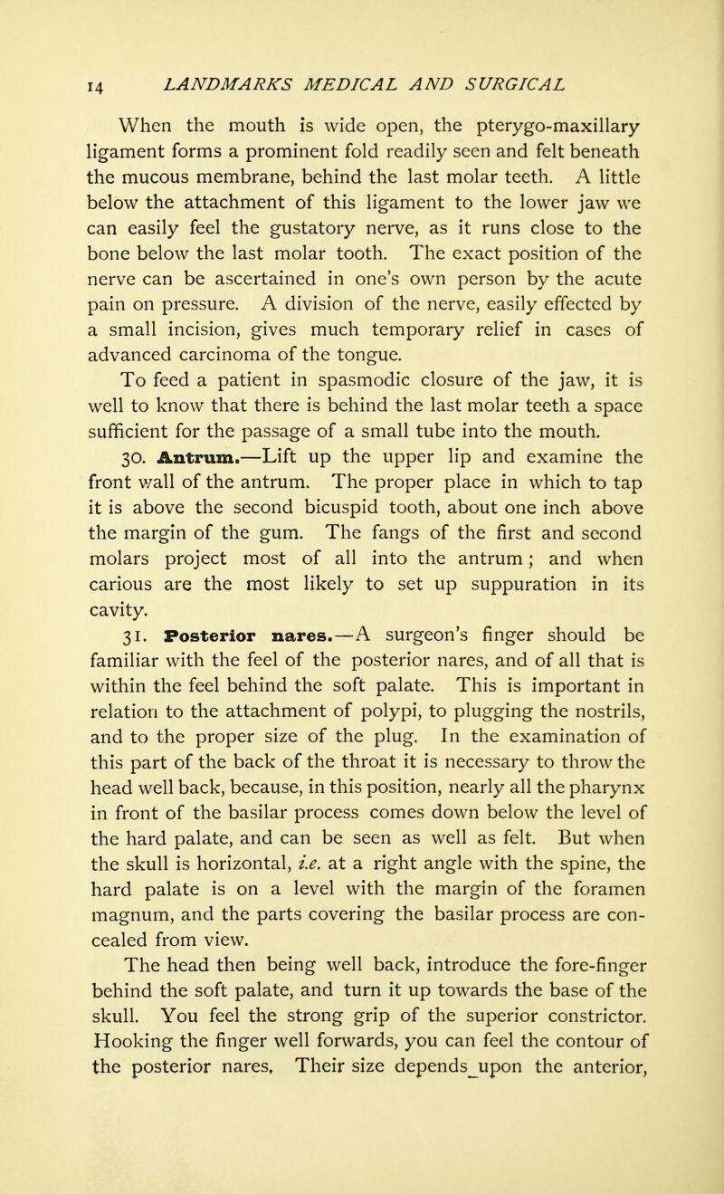When the mouth is wide open, the pterygo-maxillary ligament forms a prominent fold readily seen and felt beneath the mucous membrane, behind the last molar teeth. A little below the attachment of this ligament to the lower jaw we can easily feel the gustatory nerve, as it runs close to the bone below the last molar tooth. The exact position of the nerve can be ascertained in one's own person by the acute pain on pressure. A division of the nerve, easily effected by a small incision, gives much temporary relief in cases of advanced carcinoma of the tongue. To feed a patient in spasmodic closure of the jaw, it is well to know that there is behind the last molar teeth a space sufficient for the passage of a small tube into the mouth. 30. Antrum.—Lift up the upper lip and examine the front v/all of the antrum. The proper place in which to tap it is above the second bicuspid tooth, about one inch above the margin of the gum. The fangs of the first and second molars project most of all into the antrum; and when carious are the most likely to set up suppuration in its cavity. 31. Posterior nares.—A surgeon's finger should be familiar with the feel of the posterior nares, and of all that is within the feel behind the soft palate. This is important in relation to the attachment of polypi, to plugging the nostrils, and to the proper size of the plug. In the examination of this part of the back of the throat it is necessary to throw the head well back, because, in this position, nearly all the pharynx in front of the basilar process comes down below the level of the hard palate, and can be seen as well as felt. But when the skull is horizontal, i.e. at a right angle with the spine, the hard palate is on a level with the margin of the foramen magnum, and the parts covering the basilar process are con- cealed from view. The head then being well back, introduce the fore-finger behind the soft palate, and turn it up towards the base of the skull. You feel the strong grip of the superior constrictor. Hooking the finger well forwards, you can feel the contour of the posterior nares, Their size depends__upon the anterior,