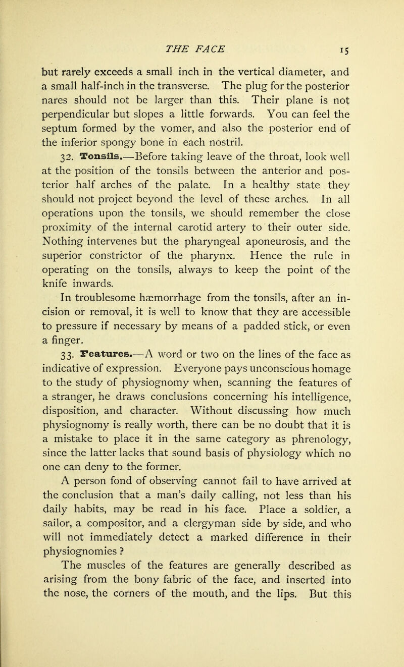 but rarely exceeds a small inch in the vertical diameter, and a small half-inch in the transverse. The plug for the posterior nares should not be larger than this. Their plane is not perpendicular but slopes a little forwards. You can feel the septum formed by the vomer, and also the posterior end of the inferior spongy bone in each nostril. 32. Tonsils—Before taking leave of the throat, look well at the position of the tonsils between the anterior and pos- terior half arches of the palate. In a healthy state they should not project beyond the level of these arches. In all operations upon the tonsils, we should remember the close proximity of the internal carotid artery to their outer side. Nothing intervenes but the pharyngeal aponeurosis, and the superior constrictor of the pharynx. Hence the rule in operating on the tonsils, always to keep the point of the knife inwards. In troublesome haemorrhage from the tonsils, after an in- cision or removal, it is well to know that they are accessible to pressure if necessary by means of a padded stick, or even a finger. 33. Features.—A word or two on the lines of the face as indicative of expression. Everyone pays unconscious homage to the study of physiognomy when, scanning the features of a stranger, he draws conclusions concerning his intelligence, disposition, and character. Without discussing how much physiognomy is really worth, there can be no doubt that it is a mistake to place it in the same category as phrenology, since the latter lacks that sound basis of physiology which no one can deny to the former. A person fond of observing cannot fail to have arrived at the conclusion that a man's daily calling, not less than his daily habits, may be read in his face. Place a soldier, a sailor, a compositor, and a clergyman side by side, and who will not immediately detect a marked difference in their physiognomies ? The muscles of the features are generally described as arising from the bony fabric of the face, and inserted into the nose, the corners of the mouth, and the lips. But this