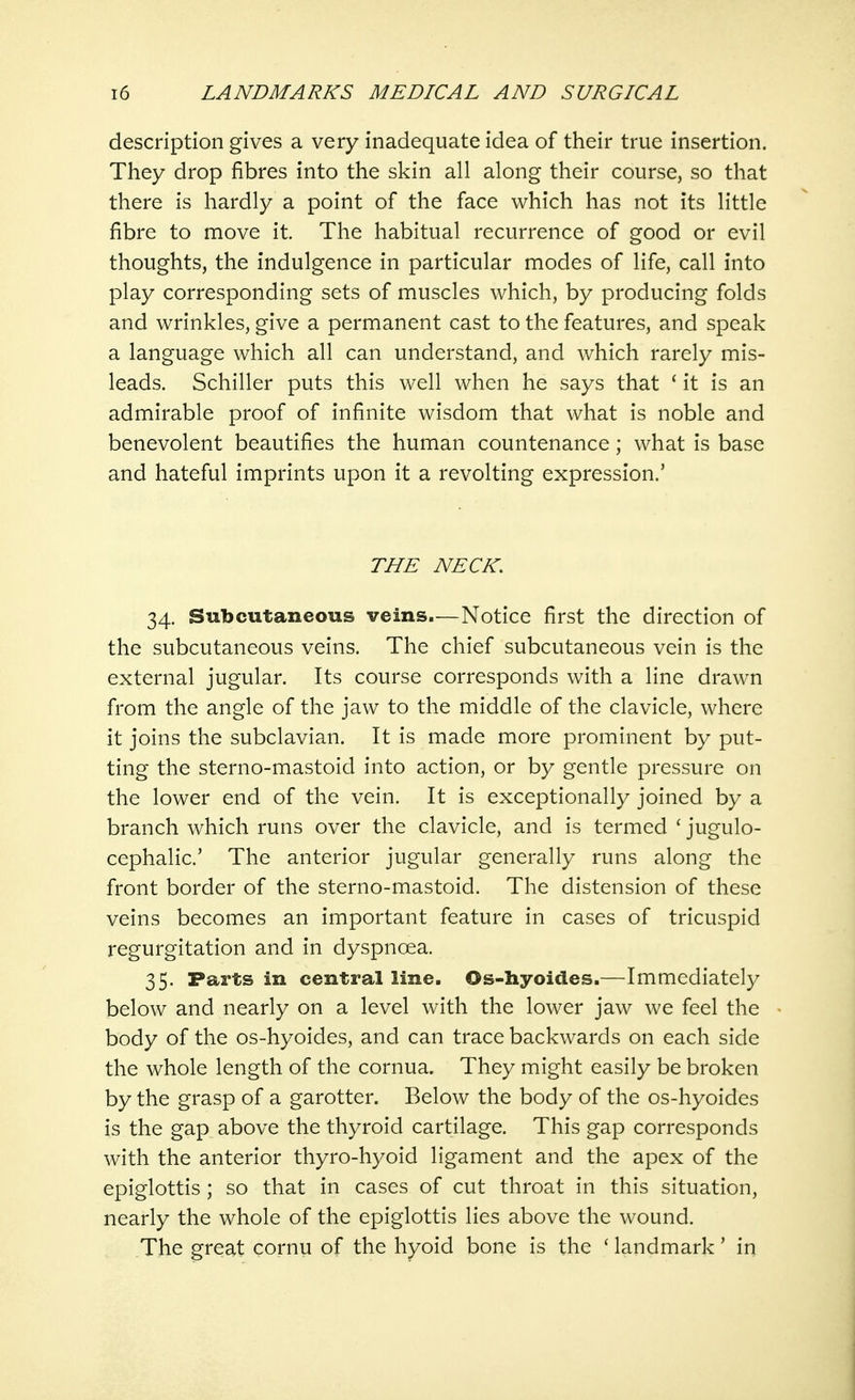 description gives a very inadequate idea of their true insertion. They drop fibres into the skin all along their course, so that there is hardly a point of the face which has not its little fibre to move it. The habitual recurrence of good or evil thoughts, the indulgence in particular modes of life, call into play corresponding sets of muscles which, by producing folds and wrinkles, give a permanent cast to the features, and speak a language which all can understand, and which rarely mis- leads. Schiller puts this well when he says that 1 it is an admirable proof of infinite wisdom that what is noble and benevolent beautifies the human countenance; what is base and hateful imprints upon it a revolting expression.' THE NECK. 34. Subcutaneous veins.—Notice first the direction of the subcutaneous veins. The chief subcutaneous vein is the external jugular. Its course corresponds with a line drawn from the angle of the jaw to the middle of the clavicle, where it joins the subclavian. It is made more prominent by put- ting the sterno-mastoid into action, or by gentle pressure on the lower end of the vein. It is exceptionally joined by a branch which runs over the clavicle, and is termed ' jugulo- cephalic.' The anterior jugular generally runs along the front border of the sterno-mastoid. The distension of these veins becomes an important feature in cases of tricuspid regurgitation and in dyspnoea. 35. Parts in central line. Os-hyoides.—Immediately below and nearly on a level with the lower jaw we feel the body of the os-hyoides, and can trace backwards on each side the whole length of the cornua. They might easily be broken by the grasp of a garotter. Below the body of the os-hyoides is the gap above the thyroid cartilage. This gap corresponds with the anterior thyro-hyoid ligament and the apex of the epiglottis ; so that in cases of cut throat in this situation, nearly the whole of the epiglottis lies above the wound. The great cornu of the hyoid bone is the ' landmark' in