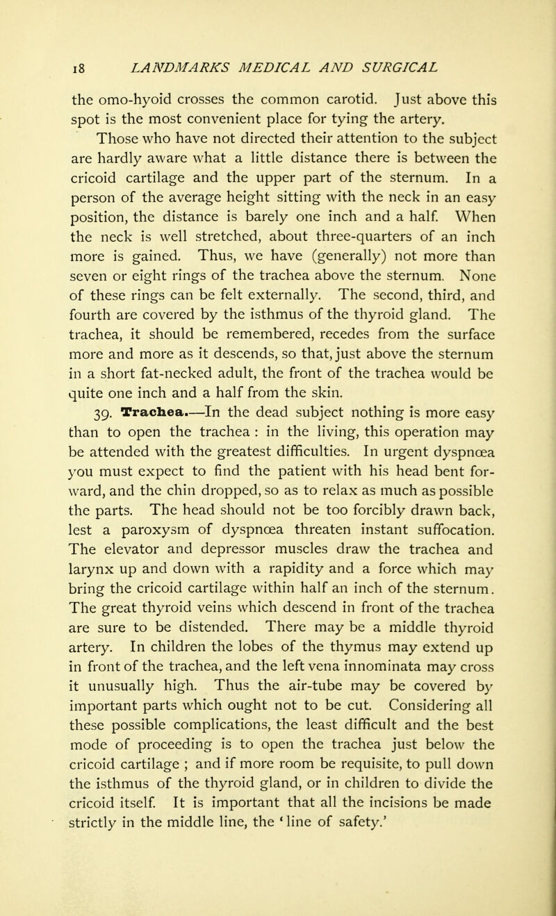 the omo-hyoid crosses the common carotid. Just above this spot is the most convenient place for tying the artery. Those who have not directed their attention to the subject are hardly aware what a little distance there is between the cricoid cartilage and the upper part of the sternum. In a person of the average height sitting with the neck in an easy position, the distance is barely one inch and a half. When the neck is well stretched, about three-quarters of an inch more is gained. Thus, we have (generally) not more than seven or eight rings of the trachea above the sternum. None of these rings can be felt externally. The second, third, and fourth are covered by the isthmus of the thyroid gland. The trachea, it should be remembered, recedes from the surface more and more as it descends, so that, just above the sternum in a short fat-necked adult, the front of the trachea would be quite one inch and a half from the skin. 39. Trachea.—In the dead subject nothing is more easy than to open the trachea : in the living, this operation may be attended with the greatest difficulties. In urgent dyspnoea you must expect to find the patient with his head bent for- ward, and the chin dropped, so as to relax as much as possible the parts. The head should not be too forcibly drawn back, lest a paroxysm of dyspnoea threaten instant suffocation. The elevator and depressor muscles draw the trachea and larynx up and down with a rapidity and a force which may bring the cricoid cartilage within half an inch of the sternum. The great thyroid veins which descend in front of the trachea are sure to be distended. There may be a middle thyroid artery. In children the lobes of the thymus may extend up in front of the trachea, and the left vena innominata may cross it unusually high. Thus the air-tube may be covered by important parts which ought not to be cut. Considering all these possible complications, the least difficult and the best mode of proceeding is to open the trachea just below the cricoid cartilage ; and if more room be requisite, to pull down the isthmus of the thyroid gland, or in children to divide the cricoid itself. It is important that all the incisions be made strictly in the middle line, the ' line of safety.'