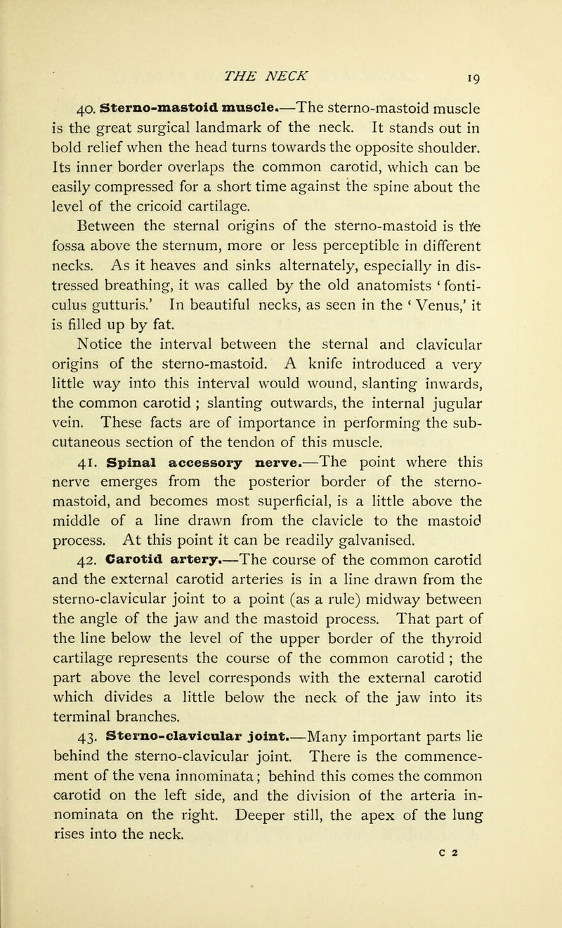 40. Sterno-mastoid muscle.—The sterno-mastoid muscle is the great surgical landmark of the neck. It stands out in bold relief when the head turns towards the opposite shoulder. Its inner border overlaps the common carotid, which can be easily compressed for a short time against the spine about the level of the cricoid cartilage. Between the sternal origins of the sterno-mastoid is the fossa above the sternum, more or less perceptible in different necks. As it heaves and sinks alternately, especially in dis- tressed breathing, it was called by the old anatomists ' fonti- culus gutturis.' In beautiful necks, as seen in the ' Venus,' it is filled up by fat. Notice the interval between the sternal and clavicular origins of the sterno-mastoid. A knife introduced a very little way into this interval would wound, slanting inwards, the common carotid ; slanting outwards, the internal jugular vein. These facts are of importance in performing the sub- cutaneous section of the tendon of this muscle. 41. Spinal accessory nerve.—The point where this nerve emerges from the posterior border of the sterno- mastoid, and becomes most superficial, is a little above the middle of a line drawn from the clavicle to the mastoid process. At this point it can be readily galvanised. 42. Carotid artery.—The course of the common carotid and the external carotid arteries is in a line drawn from the sterno-clavicular joint to a point (as a rule) midway between the angle of the jaw and the mastoid process. That part of the line below the level of the upper border of the thyroid cartilage represents the course of the common carotid ; the part above the level corresponds with the external carotid which divides a little below the neck of the jaw into its terminal branches. 43. Sterno-clavicular joint.—Many important parts lie behind the sterno-clavicular joint. There is the commence- ment of the vena innominata; behind this comes the common carotid on the left side, and the division of the arteria in- nominata on the right. Deeper still, the apex of the lung rises into the neck. c 2