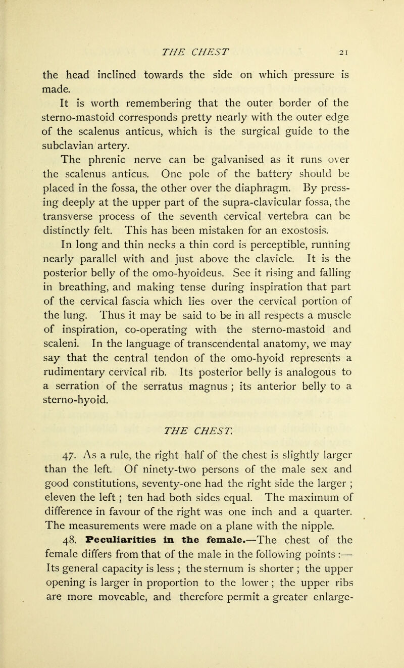 the head inclined towards the side on which pressure is made. It is worth remembering that the outer border of the sterno-mastoid corresponds pretty nearly with the outer edge of the scalenus anticus, which is the surgical guide to the subclavian artery. The phrenic nerve can be galvanised as it runs over the scalenus anticus. One pole of the battery should be placed in the fossa, the other over the diaphragm. By press- ing deeply at the upper part of the supra-clavicular fossa, the transverse process of the seventh cervical vertebra can be distinctly felt. This has been mistaken for an exostosis. In long and thin necks a thin cord is perceptible, running nearly parallel with and just above the clavicle. It is the posterior belly of the omo-hyoideus. See it rising and falling in breathing, and making tense during inspiration that part of the cervical fascia which lies over the cervical portion of the lung. Thus it may be said to be in all respects a muscle of inspiration, co-operating with the sterno-mastoid and scaleni. In the language of transcendental anatomy, we may say that the central tendon of the omo-hyoid represents a rudimentary cervical rib. Its posterior belly is analogous to a serration of the serratus magnus ; its anterior belly to a sterno-hyoid. THE CHEST. 47. As a rule, the right half of the chest is slightly larger than the left. Of ninety-two persons of the male sex and good constitutions, seventy-one had the right side the larger ; eleven the left; ten had both sides equal. The maximum of difference in favour of the right was one inch and a quarter. The measurements were made on a plane with the nipple. 48. Peculiarities in the female.—The chest of the female differs from that of the male in the following points :— Its general capacity is less ; the sternum is shorter ; the upper opening is larger in proportion to the lower; the upper ribs are more moveable, and therefore permit a greater enlarge-