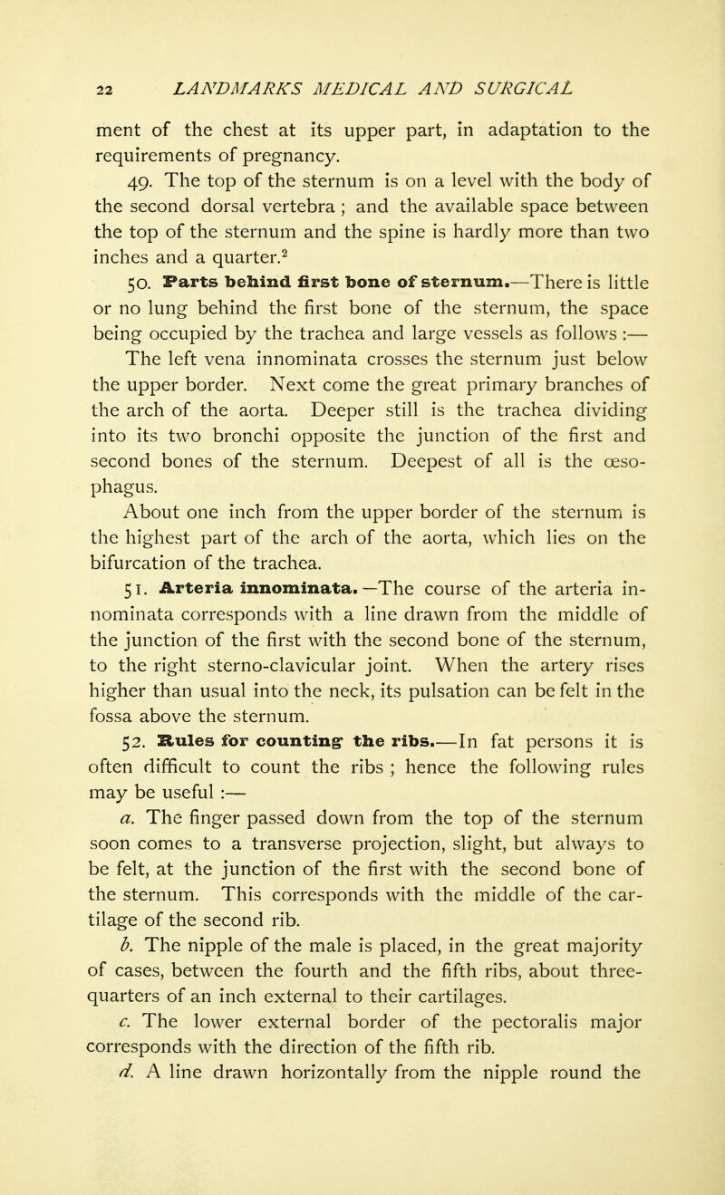 ment of the chest at its upper part, in adaptation to the requirements of pregnancy. 49. The top of the sternum is on a level with the body of the second dorsal vertebra ; and the available space between the top of the sternum and the spine is hardly more than two inches and a quarter.2 50. Farts behind first bone of sternum.—There is little or no lung behind the first bone of the sternum, the space being occupied by the trachea and large vessels as follows :— The left vena innominata crosses the sternum just below the upper border. Next come the great primary branches of the arch of the aorta. Deeper still is the trachea dividing into its two bronchi opposite the junction of the first and second bones of the sternum. Deepest of all is the oeso- phagus. About one inch from the upper border of the sternum is the highest part of the arch of the aorta, which lies on the bifurcation of the trachea. 51. Arteria innominata. —The course of the arteria in- nominata corresponds with a line drawn from the middle of the junction of the first with the second bone of the sternum, to the right sterno-clavicular joint. When the artery rises higher than usual into the neck, its pulsation can be felt in the fossa above the sternum. 52. Rules for counting1 the ribs.—In fat persons it is often difficult to count the ribs ; hence the following rules may be useful :— a. The finger passed down from the top of the sternum soon comes to a transverse projection, slight, but always to be felt, at the junction of the first with the second bone of the sternum. This corresponds with the middle of the car- tilage of the second rib. b. The nipple of the male is placed, in the great majority of cases, between the fourth and the fifth ribs, about three- quarters of an inch external to their cartilages. c. The lower external border of the pectoralis major corresponds with the direction of the fifth rib. d. A line drawn horizontally from the nipple round the