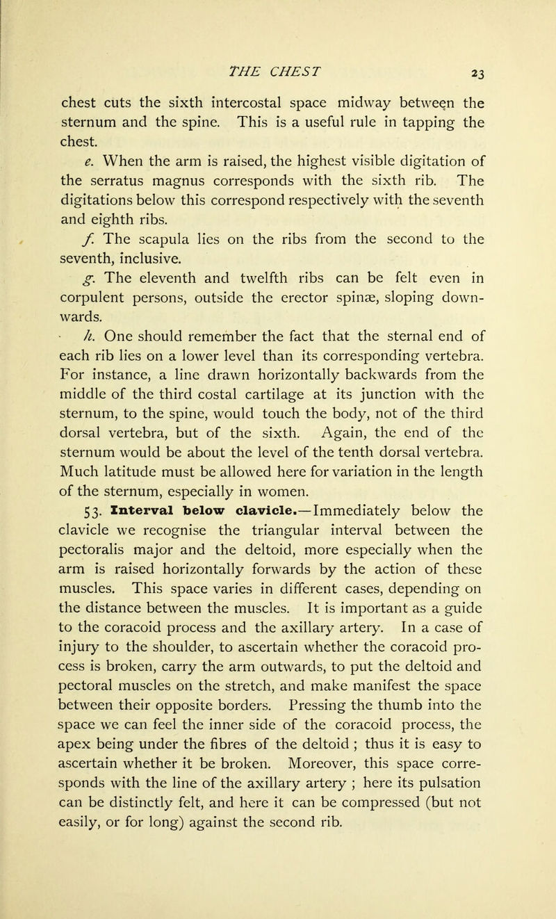 chest cuts the sixth intercostal space midway between the sternum and the spine. This is a useful rule in tapping the chest. e. When the arm is raised, the highest visible digitation of the serratus magnus corresponds with the sixth rib. The digitations below this correspond respectively with the seventh and eighth ribs. f. The scapula lies on the ribs from the second to the seventh, inclusive. g. The eleventh and twelfth ribs can be felt even in corpulent persons, outside the erector spinse, sloping down- wards. h. One should remember the fact that the sternal end of each rib lies on a lower level than its corresponding vertebra. For instance, a line drawn horizontally backwards from the middle of the third costal cartilage at its junction with the sternum, to the spine, would touch the body, not of the third dorsal vertebra, but of the sixth. Again, the end of the sternum would be about the level of the tenth dorsal vertebra. Much latitude must be allowed here for variation in the length of the sternum, especially in women. 53. Interval below clavicle.—Immediately below the clavicle we recognise the triangular interval between the pectoralis major and the deltoid, more especially when the arm is raised horizontally forwards by the action of these muscles. This space varies in different cases, depending on the distance between the muscles. It is important as a guide to the coracoid process and the axillary artery. In a case of injury to the shoulder, to ascertain whether the coracoid pro- cess is broken, carry the arm outwards, to put the deltoid and pectoral muscles on the stretch, and make manifest the space between their opposite borders. Pressing the thumb into the space we can feel the inner side of the coracoid process, the apex being under the fibres of the deltoid ; thus it is easy to ascertain whether it be broken. Moreover, this space corre- sponds with the line of the axillary artery ; here its pulsation can be distinctly felt, and here it can be compressed (but not easily, or for long) against the second rib.