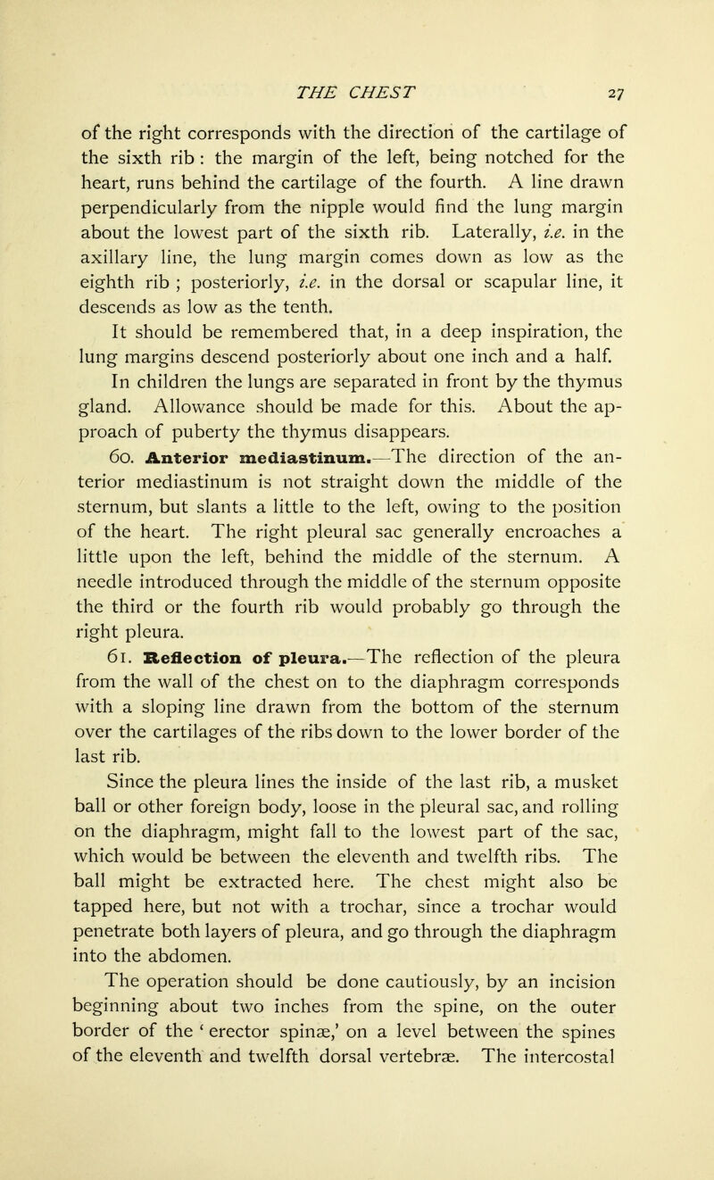 of the right corresponds with the direction of the cartilage of the sixth rib : the margin of the left, being notched for the heart, runs behind the cartilage of the fourth. A line drawn perpendicularly from the nipple would find the lung margin about the lowest part of the sixth rib. Laterally, i.e. in the axillary line, the lung margin comes down as low as the eighth rib ; posteriorly, i.e. in the dorsal or scapular line, it descends as low as the tenth. It should be remembered that, in a deep inspiration, the lung margins descend posteriorly about one inch and a half. In children the lungs are separated in front by the thymus gland. Allowance should be made for this. About the ap- proach of puberty the thymus disappears. 60. Anterior mediastinum.—The direction of the an- terior mediastinum is not straight down the middle of the sternum, but slants a little to the left, owing to the position of the heart. The right pleural sac generally encroaches a little upon the left, behind the middle of the sternum. A needle introduced through the middle of the sternum opposite the third or the fourth rib would probably go through the right pleura. 61. Reflection of pleura.—The reflection of the pleura from the wall of the chest on to the diaphragm corresponds with a sloping line drawn from the bottom of the sternum over the cartilages of the ribs down to the lower border of the last rib. Since the pleura lines the inside of the last rib, a musket ball or other foreign body, loose in the pleural sac, and rolling on the diaphragm, might fall to the lowest part of the sac, which would be between the eleventh and twelfth ribs. The ball might be extracted here. The chest might also be tapped here, but not with a trochar, since a trochar would penetrate both layers of pleura, and go through the diaphragm into the abdomen. The operation should be done cautiously, by an incision beginning about two inches from the spine, on the outer border of the ' erector spinae,' on a level between the spines of the eleventh and twelfth dorsal vertebrae. The intercostal