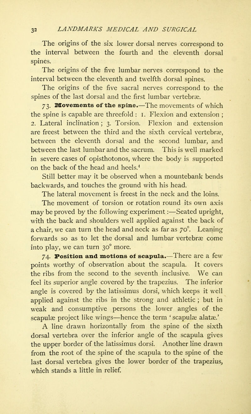 The origins of the six lower dorsal nerves correspond to the interval between the fourth and the eleventh dorsal spines. The origins of the five lumbar nerves correspond to the interval between the eleventh and twelfth dorsal spines. The origins of the five sacral nerves correspond to the spines of the last dorsal and the first lumbar vertebrae 73. Movements of the spine.—The movements of which the spine is capable are threefold : 1. Flexion and extension ; 2. Lateral inclination ; 3. Torsion. Flexion and extension are freest between the third and the sixth cervical vertebrae, between the eleventh dorsal and the second lumbar, and between the last lumbar and the sacrum. This is well marked in severe cases of opisthotonos, where the body is supported on the back of the head and heels.4 Still better may it be observed when a mountebank bends backwards, and touches the ground with his head. The lateral movement is freest in the neck and the loins. The movement of torsion or rotation round its own axis may be proved by the following experiment:—Seated upright, with the back and shoulders well applied against the back of a chair, we can turn the head and neck as far as 700. Leaning forwards so as to let the dorsal and lumbar vertebrae come into play, we can turn 300 more. 74. Position and motions of scapula.—There are a few points worthy of observation about the scapula. It covers the ribs from the second to the seventh inclusive. We can feel its superior angle covered by the trapezius. The inferior angle is covered by the latissimus dorsi, which keeps it well applied against the ribs in the strong and athletic ; but in weak and consumptive persons the lower angles of the scapulae project like wings—hence the term ' scapulae alatae.' A line drawn horizontally from the spine of the sixth dorsal vertebra over the inferior angle of the scapula gives the upper border of the latissimus dorsi. Another line drawn from the root of the spine of the scapula to the spine of the last dorsal vertebra gives the lower border of the trapezius, which stands a little in relief.