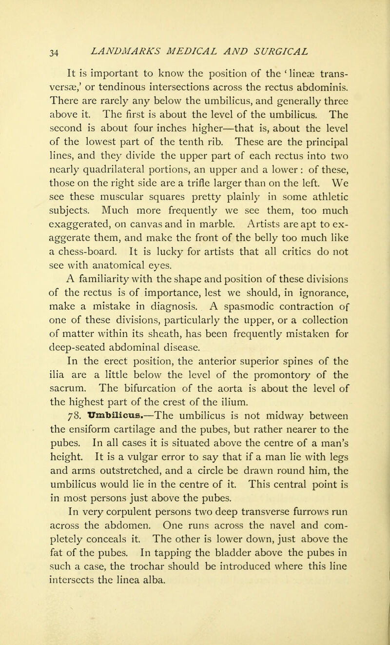 It is important to know the position of the ' lineae trans- versa^,' or tendinous intersections across the rectus abdominis. There are rarely any below the umbilicus, and generally three above it. The first is about the level of the umbilicus. The second is about four inches higher—that is, about the level of the lowest part of the tenth rib. These are the principal lines, and they divide the upper part of each rectus into two nearly quadrilateral portions, an upper and a lower : of these, those on the right side are a trifle larger than on the left. We see these muscular squares pretty plainly in some athletic subjects. Much more frequently we see them, too much exaggerated, on canvas and in marble. Artists are apt to ex- aggerate them, and make the front of the belly too much like a chess-board. It is lucky for artists that all critics do not see with anatomical eyes. A familiarity with the shape and position of these divisions of the rectus is of importance, lest we should, in ignorance, make a mistake in diagnosis. A spasmodic contraction of one of these divisions, particularly the upper, or a collection of matter within its sheath, has been frequently mistaken for deep-seated abdominal disease. In the erect position, the anterior superior spines of the ilia are a little below the level of the promontory of the sacrum. The bifurcation of the aorta is about the level of the highest part of the crest of the ilium. 78. Umbilicus.—The umbilicus is not midway between the ensiform cartilage and the pubes, but rather nearer to the pubes. In all cases it is situated above the centre of a man's height. It is a vulgar error to say that if a man lie with legs and arms outstretched, and a circle be drawn round him, the umbilicus would lie in the centre of it. This central point is in most persons just above the pubes. In very corpulent persons two deep transverse furrows run across the abdomen. One runs across the navel and com- pletely conceals it. The other is lower down, just above the fat of the pubes. In tapping the bladder above the pubes in such a case, the trochar should be introduced where this line intersects the linea alba.