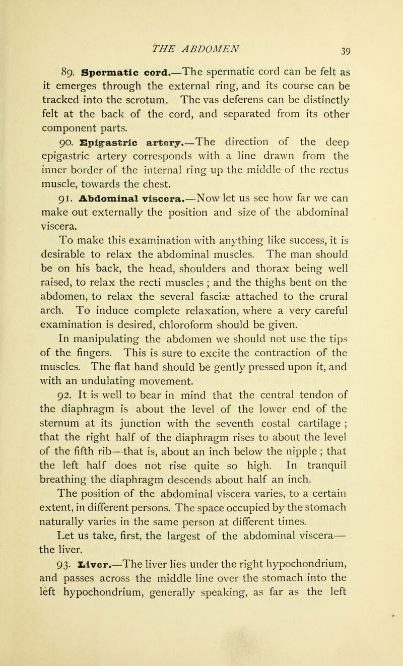 89. Spermatic cord.—The spermatic cord can be felt as it emerges through the external ring, and its course can be tracked into the scrotum. Thevas deferens can be distinctly felt at the back of the cord, and separated from its other component parts. 90. Spig-astric artery The direction of the deep epigastric artery corresponds with a line drawn from the inner border of the internal ring up the middle of the rectus muscle, towards the chest. 91. Abdominal viscera.—Now let us see how far we can make out externally the position and size of the abdominal viscera. To make this examination with anything like success, it is desirable to relax the abdominal muscles. The man should be on his back, the head, shoulders and thorax being well raised, to relax the recti muscles ; and the thighs bent on the abdomen, to relax the several fasciae attached to the crural arch. To induce complete relaxation, where a very careful examination is desired, chloroform should be given. In manipulating the abdomen we should not use the tips of the fingers. This is sure to excite the contraction of the muscles. The flat hand should be gently pressed upon it, and with an undulating movement. 92. It is well to bear in mind that the central tendon of the diaphragm is about the level of the lower end of the sternum at its junction with the seventh costal cartilage ; that the right half of the diaphragm rises to about the level of the fifth rib—that is, about an inch below the nipple; that the left half does not rise quite so high. In tranquil breathing the diaphragm descends about half an inch. The position of the abdominal viscera varies, to a certain extent, in different persons. The space occupied by the stomach naturally varies in the same person at different times. Let us take, first, the largest of the abdominal viscera— the liver. 93. Liver.—The liver lies under the right hypochondrium, and passes across the middle line over the stomach into the left hypochondrium, generally speaking, as far as the left