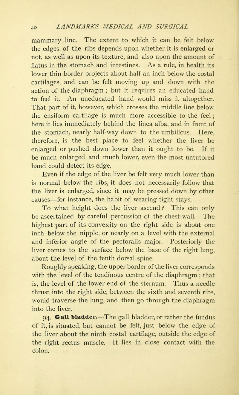 mammary line. The extent to which it can be felt below the edges of the ribs depends upon whether it is enlarged or not, as well as upon its texture, and also upon the amount of flatus in the stomach and intestines. As a rule, in health its lower thin border projects about half an inch below the costal cartilages, and can be felt moving up and down with the action of the diaphragm ; but it requires an educated hand to feel it. An uneducated hand would miss it altogether. That part of it, however, which crosses the middle line below the ensiform cartilage is much more accessible to the feel ; here it lies immediately behind the linea alba, and in front of the stomach, nearly half-way down to the umbilicus. Here, therefore, is the best place to feel whether the liver be enlarged or pushed down lower than it ought to be. If it be much enlarged and much lower, even the most untutored hand could detect its edge. Even if the edge of the liver be felt very much lower than is normal below the ribs, it does not necessarily follow that the liver is enlarged, since it may be pressed down by other causes—for instance, the habit of wearing tight stays. To what height does the liver ascend ? This can only be ascertained by careful percussion of the chest-wall. The highest part of its convexity on the right side is about one inch below the nipple, or nearly on a level with the external and inferior angle of the pectoralis major. Posteriorly the liver comes to the surface below the base of the right lung, about the level of the tenth dorsal spine. Roughly speaking, the upper border of the liver corresponds with the level of the tendinous centre of the diaphragm ; that is, the level of the lower end of the sternum. Thus a needle thrust into the right side, between the sixth and seventh ribs, would traverse the lung, and then go through the diaphragm into the liver. 94. G-all bladder.—The gall bladder, or rather the fundus of it, is situated, but cannot be felt, just below the edge of the liver about the ninth costal cartilage, outside the edge of the right rectus muscle. It lies in close contact with the colon.