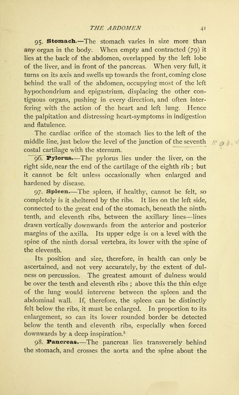 95. Stomach.—The stomach varies in size more than any organ in the body. When empty and contracted (79) it lies at the back of the abdomen, overlapped by the left lobe of the liver, and in front of the pancreas. When very full, it turns on its axis and swells up towards the front, coming close behind the wall of the abdomen, occupying most of the left hypochondrium and epigastrium, displacing the other con- tiguous organs, pushing in every direction, and often inter- fering with the action of the heart and left lung. Hence the palpitation and distressing heart-symptoms in indigestion and flatulence. The cardiac orifice of the stomach lies to the left of the middle line, just below the level of the junction of the seventh costal cartilage with the sternum. 96. Pylorus.—The pylorus lies under the liver, on the right side, near the end of the cartilage of the eighth rib ; but it cannot be felt unless occasionally when enlarged and hardened by disease. 97. Spleen—The spleen, if healthy, cannot be felt, so completely is it sheltered by the ribs. It lies on the left side, connected to the great end of the stomach, beneath the ninth) tenth, and eleventh ribs, between the axillary lines—lines drawn vertically downwards from the anterior and posterior margins of the axilla. Its upper edge is on a level with the spine of the ninth dorsal vertebra, its lower with the spine of the eleventh. Its position and size, therefore, in health can only be ascertained, and not very accurately, by the extent of dul- ness on percussion. The greatest amount of dulness would be over the tenth and eleventh ribs ; above this the thin edge of the lung would intervene between the spleen and the abdominal wall. If, therefore, the spleen can be distinctly felt below the ribs, it must be enlarged. In proportion to its enlargement, so can its lower rounded border be detected below the tenth and eleventh ribs, especially when forced downwards by a deep inspiration.5 98. Pancreas.—The pancreas lies transversely behind the stomach, and crosses the aorta and the spine about the