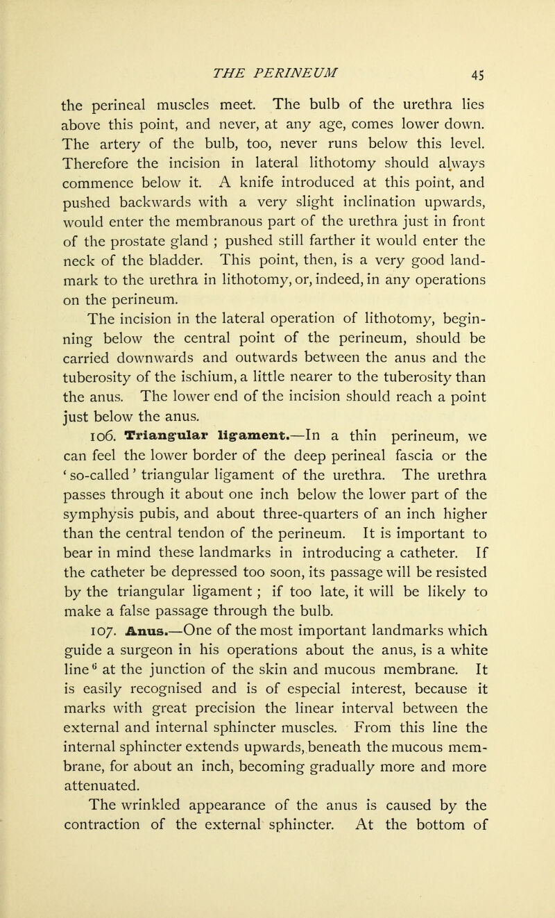 THE PERINEUM the perineal muscles meet. The bulb of the urethra lies above this point, and never, at any age, comes lower down. The artery of the bulb, too, never runs below this level. Therefore the incision in lateral lithotomy should always commence below it. A knife introduced at this point, and pushed backwards with a very slight inclination upwards, would enter the membranous part of the urethra just in front of the prostate gland ; pushed still farther it would enter the neck of the bladder. This point, then, is a very good land- mark to the urethra in lithotomy, or, indeed, in any operations on the perineum. The incision in the lateral operation of lithotomy, begin- ning below the central point of the perineum, should be carried downwards and outwards between the anus and the tuberosity of the ischium, a little nearer to the tuberosity than the anus. The lower end of the incision should reach a point just below the anus. 106. Triangular ligament.—In a thin perineum, we can feel the lower border of the deep perineal fascia or the ' so-called ' triangular ligament of the urethra. The urethra passes through it about one inch below the lower part of the symphysis pubis, and about three-quarters of an inch higher than the central tendon of the perineum. It is important to bear in mind these landmarks in introducing a catheter. If the catheter be depressed too soon, its passage will be resisted by the triangular ligament; if too late, it will be likely to make a false passage through the bulb. 107. Anus.—One of the most important landmarks which guide a surgeon in his operations about the anus, is a white line6 at the junction of the skin and mucous membrane. It is easily recognised and is of especial interest, because it marks with great precision the linear interval between the external and internal sphincter muscles. From this line the internal sphincter extends upwards, beneath the mucous mem- brane, for about an inch, becoming gradually more and more attenuated. The wrinkled appearance of the anus is caused by the contraction of the external sphincter. At the bottom of